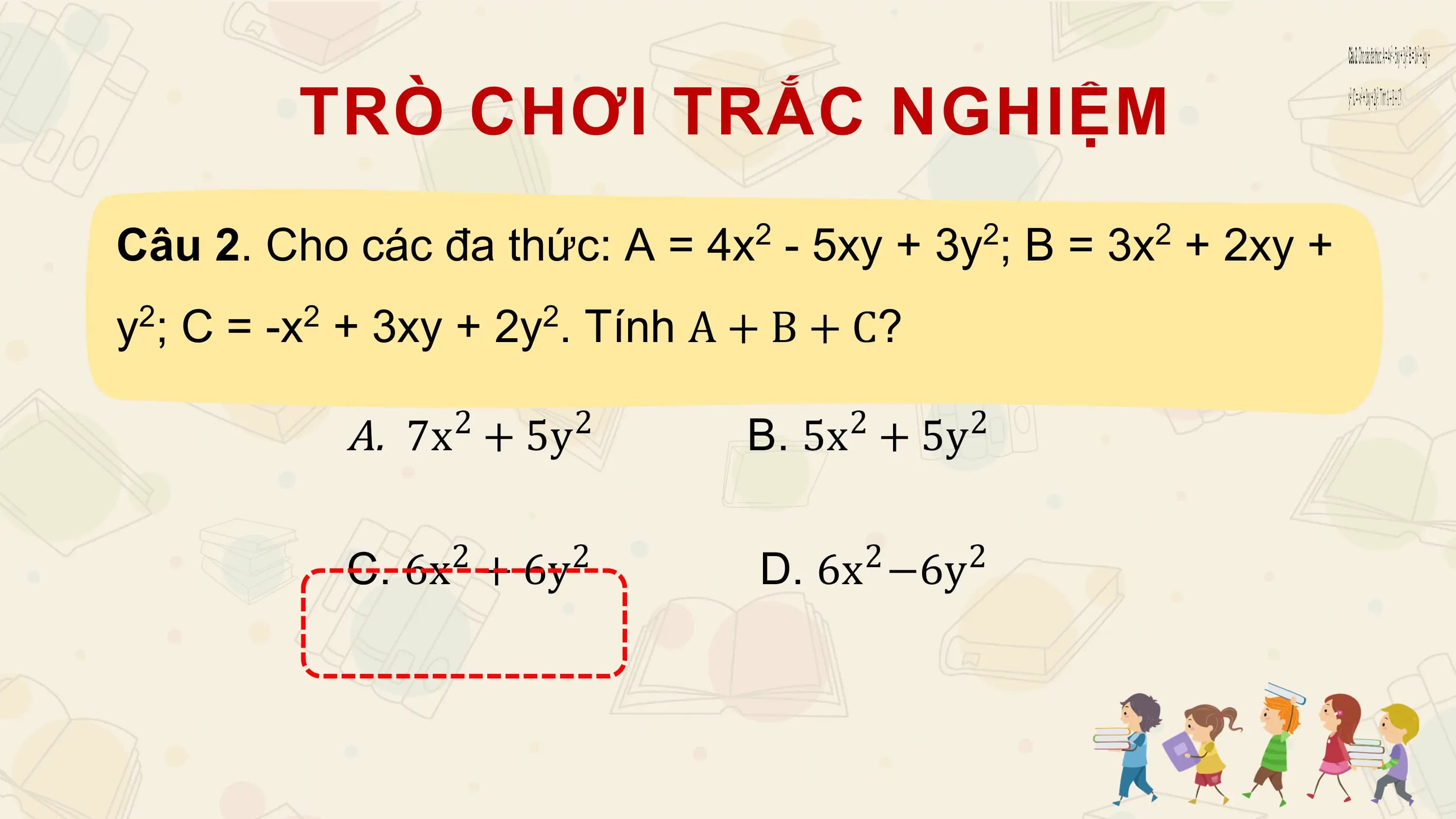 TRÒ CHƠI TRẮC NGHIỆM
Câu 2. Cho các đa thức: A = 4x - 5xy + 3y ; B = 3x + 2xy +
 2 2 2

y ; C = -x + 3xy + 2y . Tính A + B + C?
 2 2 2

 A. 7x + 5y
 2 2 2
 B. 5x + 5y 2

 2 2 2 2
 C. 6x + 6y D. 6x −6y