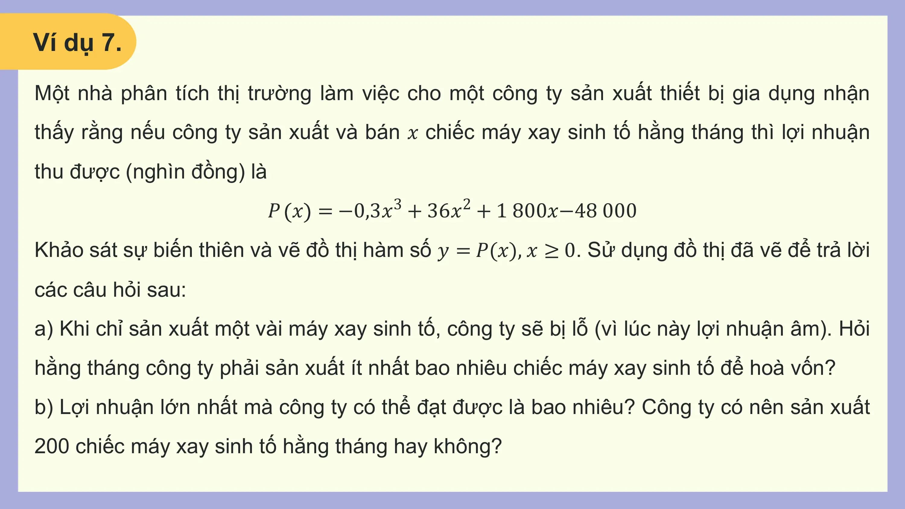Ví dụ 7.
Một nhà phân tích thị trường làm việc cho một công ty sản xuất thiết bị gia dụng nhận
thấy rằng nếu công ty sản xuất và bán 𝑥 chiếc máy xay sinh tố hằng tháng thì lợi nhuận
thu được (nghìn đồng) là
 𝑃 𝑥 = −0,3𝑥3 + 36𝑥2 + 1 800𝑥−48 000
Khảo sát sự biến thiên và vẽ đồ thị hàm số 𝑦 = 𝑃(𝑥), 𝑥 ≥ 0. Sử dụng đồ thị đã vẽ để trả lời
các câu hỏi sau:
a) Khi chỉ sản xuất một vài máy xay sinh tố, công ty sẽ bị lỗ (vì lúc này lợi nhuận âm). Hỏi
hằng tháng công ty phải sản xuất ít nhất bao nhiêu chiếc máy xay sinh tố để hoà vốn?
b) Lợi nhuận lớn nhất mà công ty có thể đạt được là bao nhiêu? Công ty có nên sản xuất
200 chiếc máy xay sinh tố hằng tháng hay không?