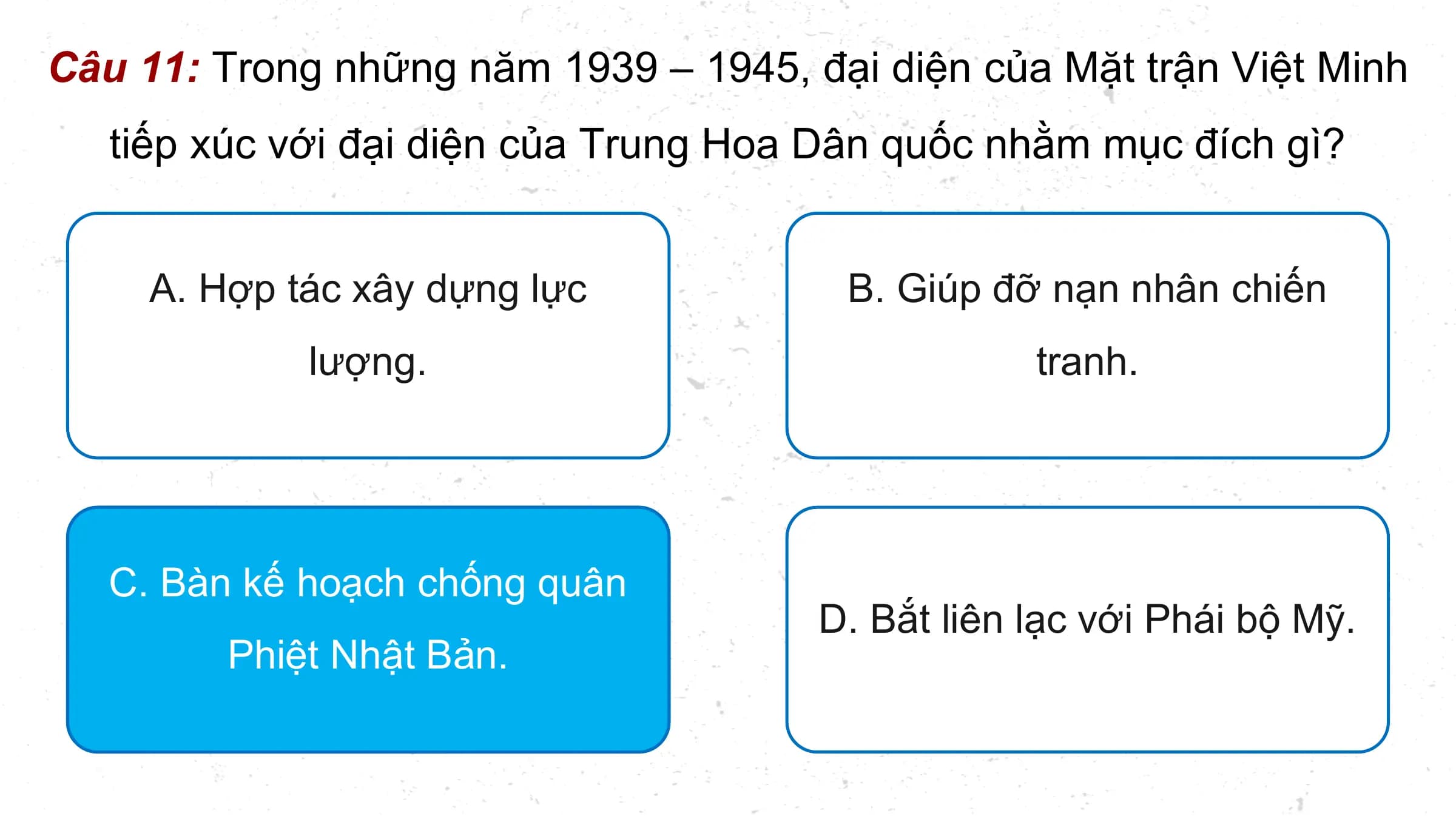Câu 11: Trong những năm 1939 – 1945, đại diện của Mặt trận Việt Minh
 tiếp xúc với đại diện của Trung Hoa Dân quốc nhằm mục đích gì?

 A. Hợp tác xây dựng lực B. Giúp đỡ nạn nhân chiến
 lượng. tranh.

 C. Bàn kế hoạch chống quân
 D. Bắt liên lạc với Phái bộ Mỹ.
 Phiệt Nhật Bản.