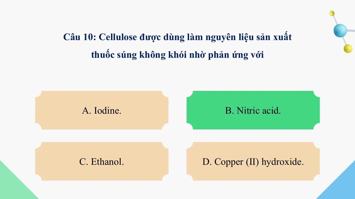 Câu 10: Cellulose được dùng làm nguyên liệu sản xuất
 thuốc súng không khói nhờ phản ứng với

 A. Iodine. B. Nitric acid.

 C. Ethanol. D. Copper (II) hydroxide.