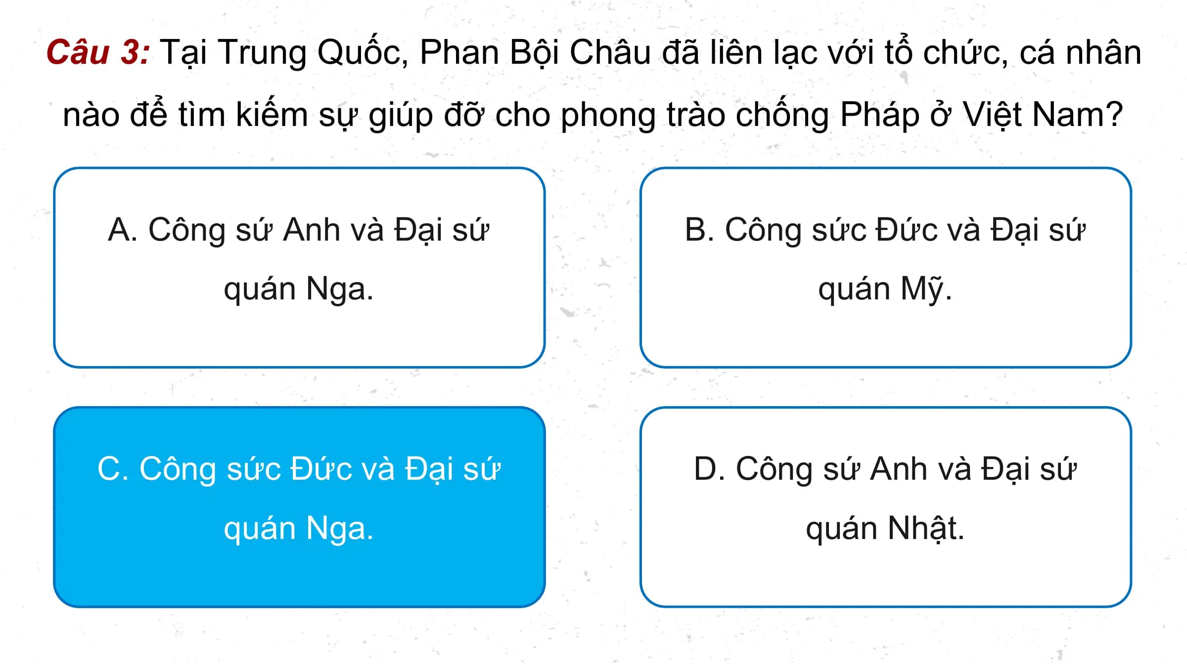 Câu 3: Tại Trung Quốc, Phan Bội Châu đã liên lạc với tổ chức, cá nhân
 nào để tìm kiếm sự giúp đỡ cho phong trào chống Pháp ở Việt Nam?

 A. Công sứ Anh và Đại sứ B. Công sức Đức và Đại sứ
 quán Nga. quán Mỹ.

 C. Công sức Đức và Đại sứ D. Công sứ Anh và Đại sứ
 quán Nga. quán Nhật.