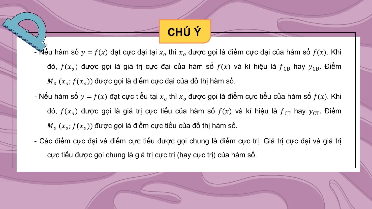 CHÚ Ý
- Nếu hàm số 𝑦 = 𝑓(𝑥) đạt cực đại tại 𝑥𝑜 thì 𝑥𝑜 được gọi là điểm cực đại của hàm số 𝑓(𝑥). Khi

 đó, 𝑓(𝑥𝑜 ) được gọi là giá trị cực đại của hàm số 𝑓(𝑥) và kí hiệu là 𝑓CĐ hay 𝑦CĐ . Điểm

 𝑀𝑜 (𝑥𝑜 ; 𝑓(𝑥𝑜 )) được gọi là điểm cực đại của đồ thị hàm số.

- Nếu hàm số 𝑦 = 𝑓(𝑥) đạt cực tiểu tại 𝑥𝑜 thì 𝑥𝑜 được gọi là điểm cực tiểu của hàm số 𝑓(𝑥). Khi

 đó, 𝑓(𝑥𝑜 ) được gọi là giá trị cực tiểu của hàm số 𝑓(𝑥) và kí hiệu là 𝑓CT hay 𝑦CT . Điểm

 𝑀𝑜 (𝑥𝑜 ; 𝑓(𝑥𝑜 )) được gọi là điểm cực tiểu của đồ thị hàm số.

- Các điểm cực đại và điểm cực tiểu được gọi chung là điểm cực trị. Giá trị cực đại và giá trị
 cực tiểu được gọi chung là giá trị cực trị (hay cực trị) của hàm số.