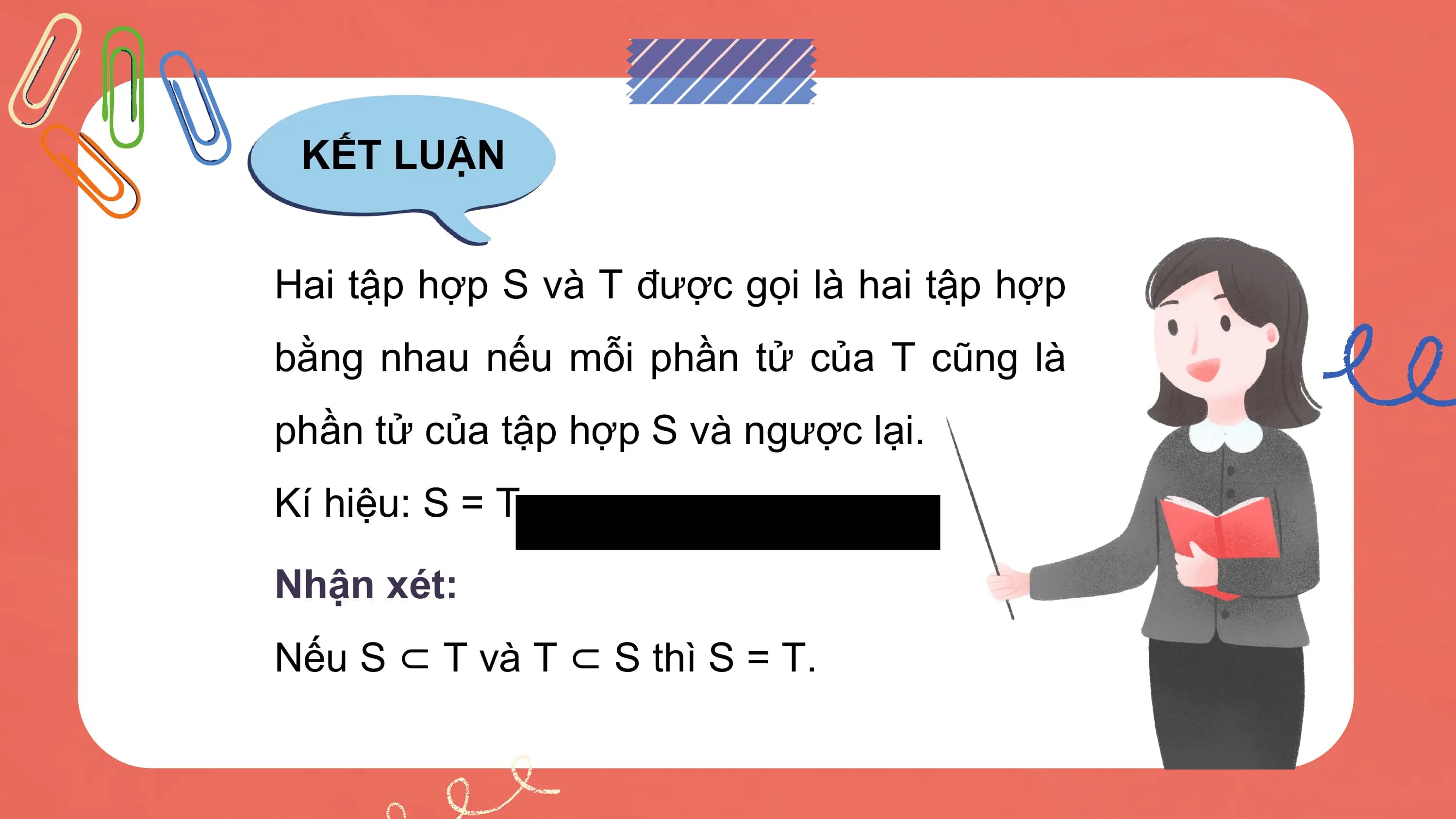 KẾT LUẬN

Hai tập hợp S và T được gọi là hai tập hợp
bằng nhau nếu mỗi phần tử của T cũng là
phần tử của tập hợp S và ngược lại.
Kí hiệu: S = T.

Nhận xét:
Nếu S ⊂ T và T ⊂ S thì S = T.