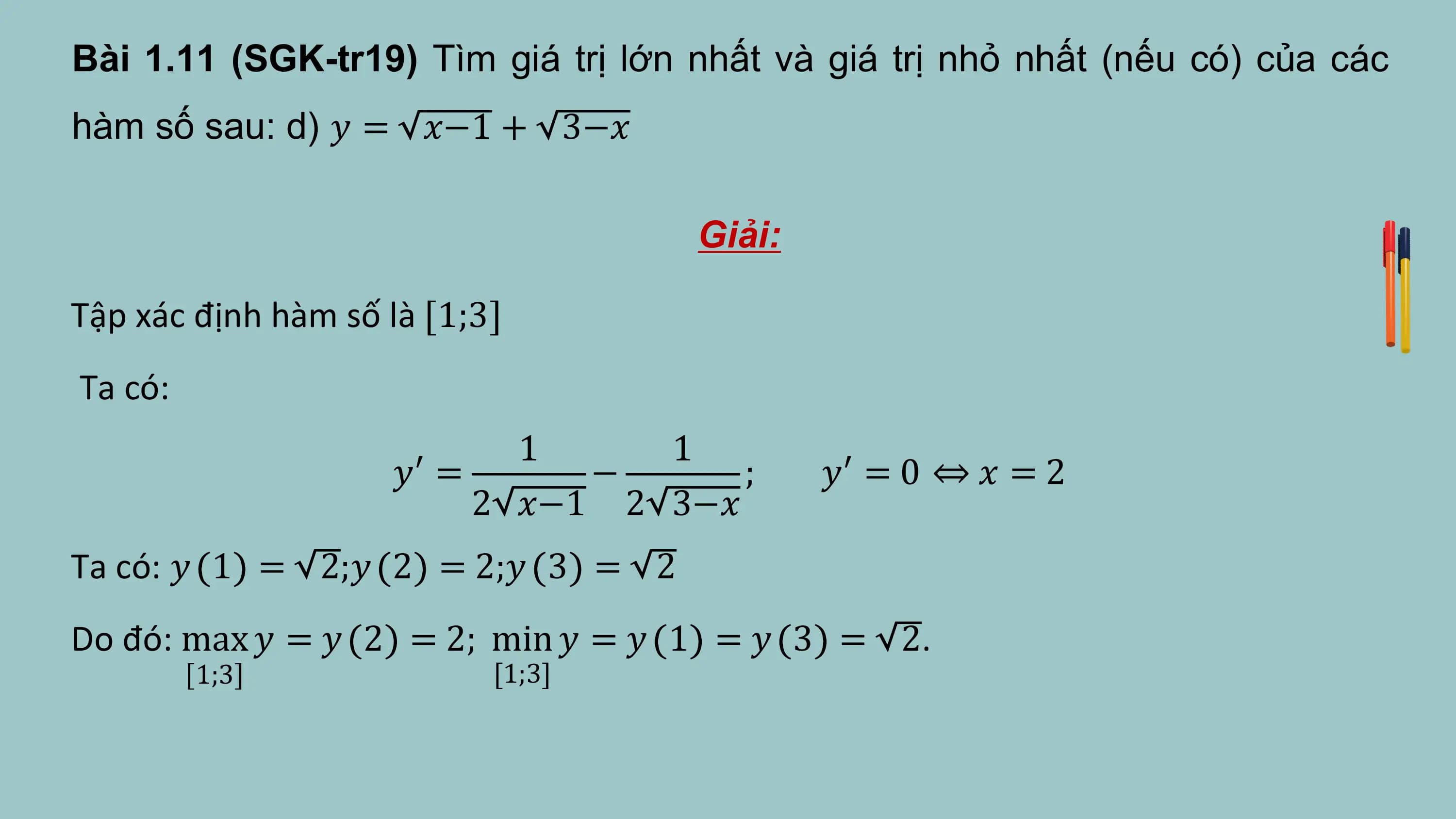 Bài 1.11 (SGK-tr19) Tìm giá trị lớn nhất và giá trị nhỏ nhất (nếu có) của các
hàm số sau: d) 𝑦 = 𝑥−1 + 3−𝑥

 Giải:

Tập xác định hàm số là 1;3
Ta có:
 1 1
 𝑦′ = − ; 𝑦′ = 0 ⇔ 𝑥 = 2
 2 𝑥−1 2 3−𝑥
Ta có: 𝑦 1 = 2;𝑦 2 = 2;𝑦 3 = 2
Do đó: max 𝑦 = 𝑦 2 = 2; min 𝑦 = 𝑦 1 = 𝑦 3 = 2.
 1;3 [1;3]