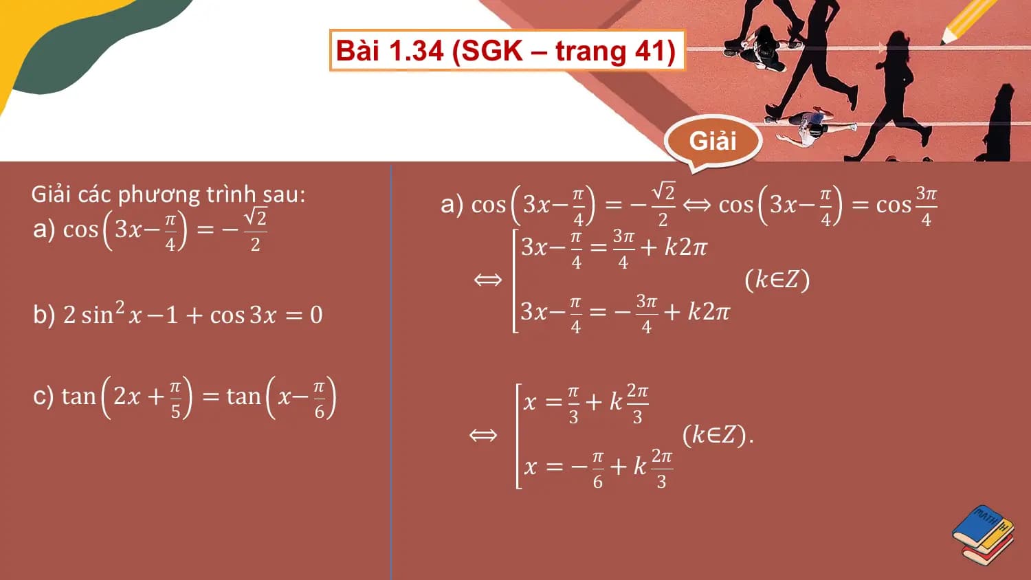 Bài 1.34 (SGK – trang 41)

 Giải

Giải các phương trình sau: a) cos 3𝑥− 𝜋 = − 2 ⟺ cos 3𝑥− 𝜋 = cos 3𝜋
a) cos 3𝑥− 𝜋 = − 2 4
 𝜋 3𝜋
 2 4 4
 4 2 3𝑥− = + 𝑘2𝜋
 4 4
 ⟺ 𝑘∈𝑍
b) 2 sin2 𝑥 −1 + cos 3𝑥 = 0 3𝑥− 𝜋 = − 3𝜋 + 𝑘2𝜋
 4 4

c) tan 2𝑥 + 𝜋 = tan 𝑥− 𝜋 𝑥 = 𝜋 + 𝑘 2𝜋
 5 6 3 3
 ⟺ (𝑘∈𝑍).
 𝑥 = − 𝜋 + 𝑘 2𝜋
 6 3