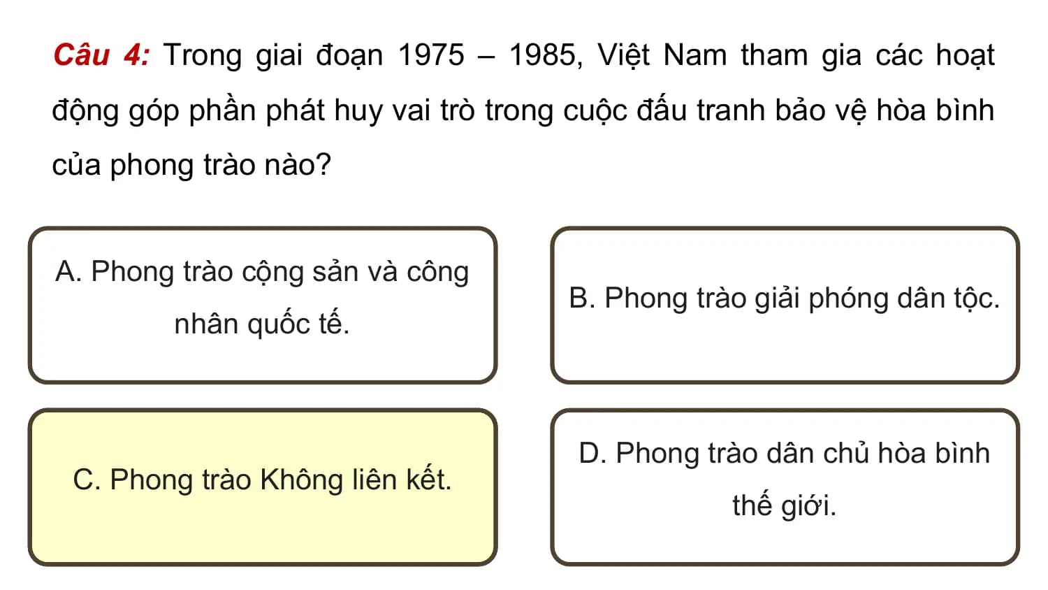 Câu 4: Trong giai đoạn 1975 – 1985, Việt Nam tham gia các hoạt
động góp phần phát huy vai trò trong cuộc đấu tranh bảo vệ hòa bình
của phong trào nào?

A. Phong trào cộng sản và công
 B. Phong trào giải phóng dân tộc.
 nhân quốc tế.

 D. Phong trào dân chủ hòa bình
 C. Phong trào Không liên kết.
 thế giới.