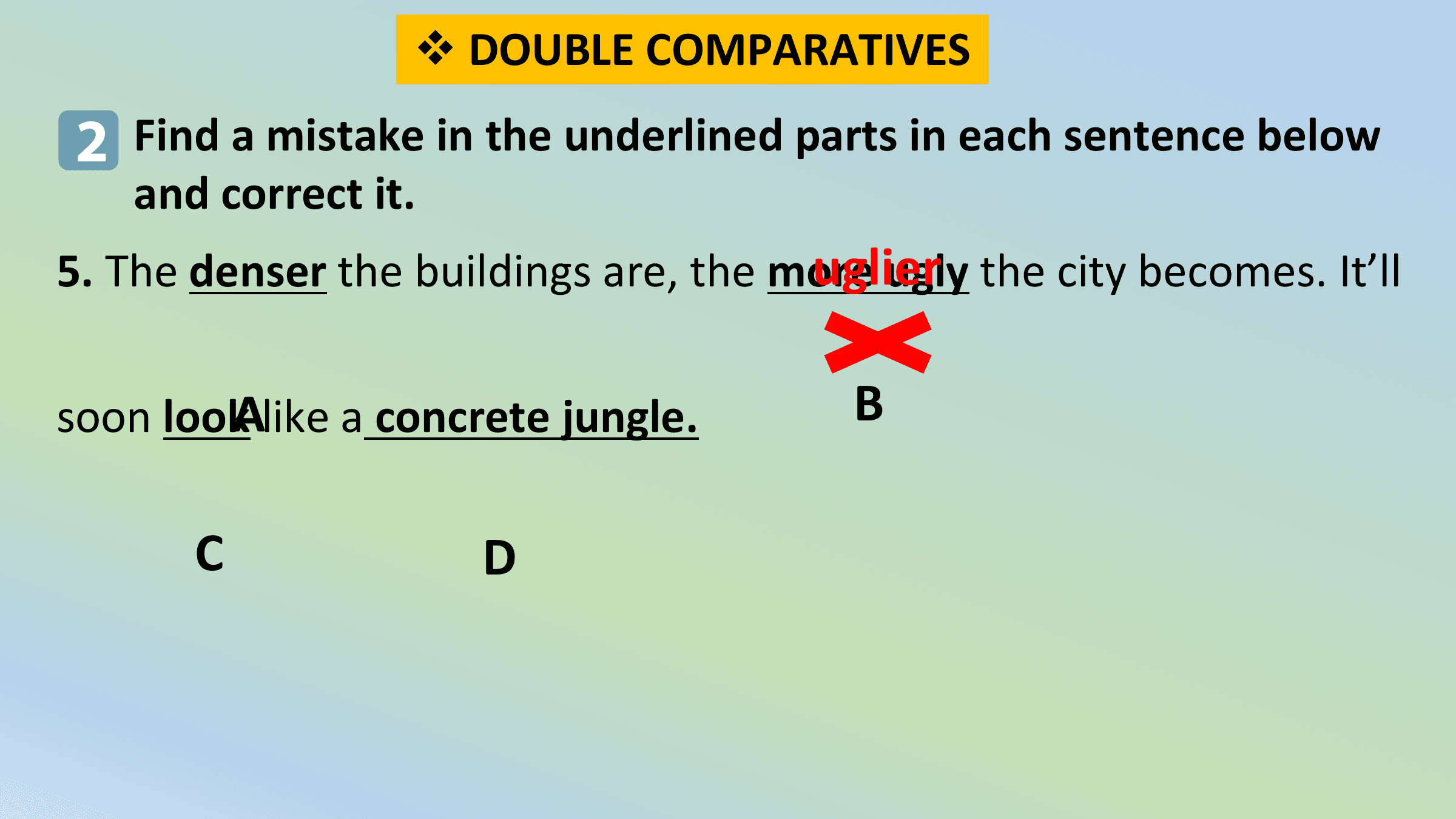 v DOUBLE COMPARATIVES
 2 Find a mistake in the underlined parts in each sentence below
 and correct it.
 uglier
5. The denser the buildings are, the more ugly the city becomes. It’ll

soon lookAlike a concrete jungle. B

 C D