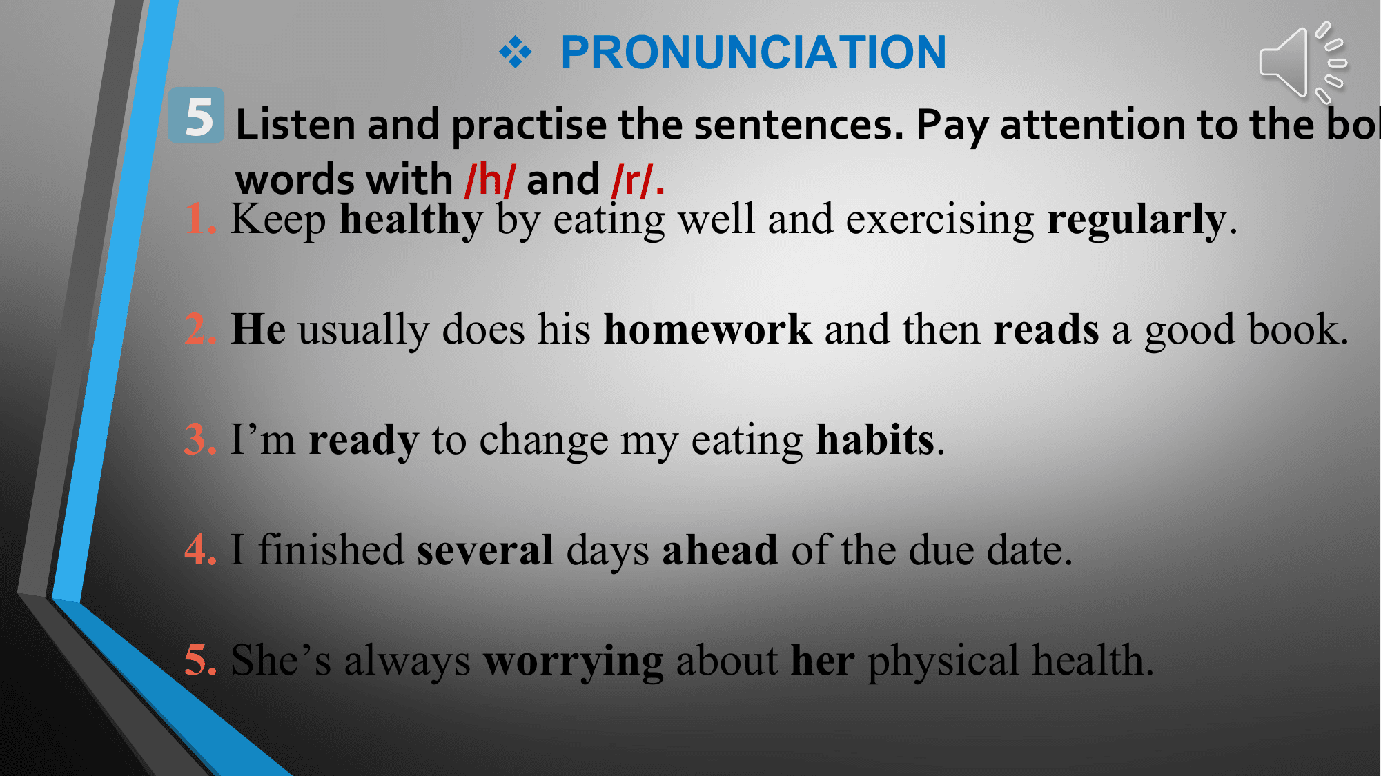 v PRONUNCIATION
5 Listen and practise the sentences. Pay attention to the bol
 words with /h/ and /r/.
1. Keep healthy by eating well and exercising regularly.

2. He usually does his homework and then reads a good book.

3. I’m ready to change my eating habits.

4. I finished several days ahead of the due date.

5. She’s always worrying about her physical health.