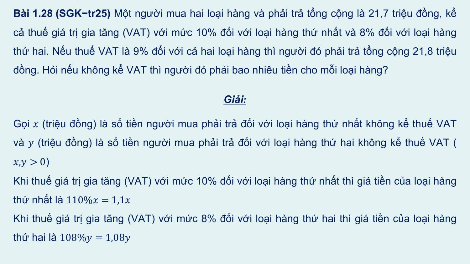 Bài 1.28 (SGK−tr25) Một người mua hai loại hàng và phải trả tổng cộng là 21,7 triệu đồng, kể
cả thuế giá trị gia tăng (VAT) với mức 10% đối với loại hàng thứ nhất và 8% đối với loại hàng
thứ hai. Nếu thuế VAT là 9% đối với cả hai loại hàng thì người đó phải trả tổng cộng 21,8 triệu
đồng. Hỏi nếu không kể VAT thì người đó phải bao nhiêu tiền cho mỗi loại hàng?

 Giải:

Gọi ? (triệu đồng) là số tiền người mua phải trả đối với loại hàng thứ nhất không kể thuế VAT
và ? (triệu đồng) là số tiền người mua phải trả đối với loại hàng thứ hai không kể thuế VAT (
?,? > 0)
Khi thuế giá trị gia tăng (VAT) với mức 10% đối với loại hàng thứ nhất thì giá tiền của loại hàng
thứ nhất là 110%? = 1,1?
Khi thuế giá trị gia tăng (VAT) với mức 8% đối với loại hàng thứ hai thì giá tiền của loại hàng
thứ hai là 108%? = 1,08?