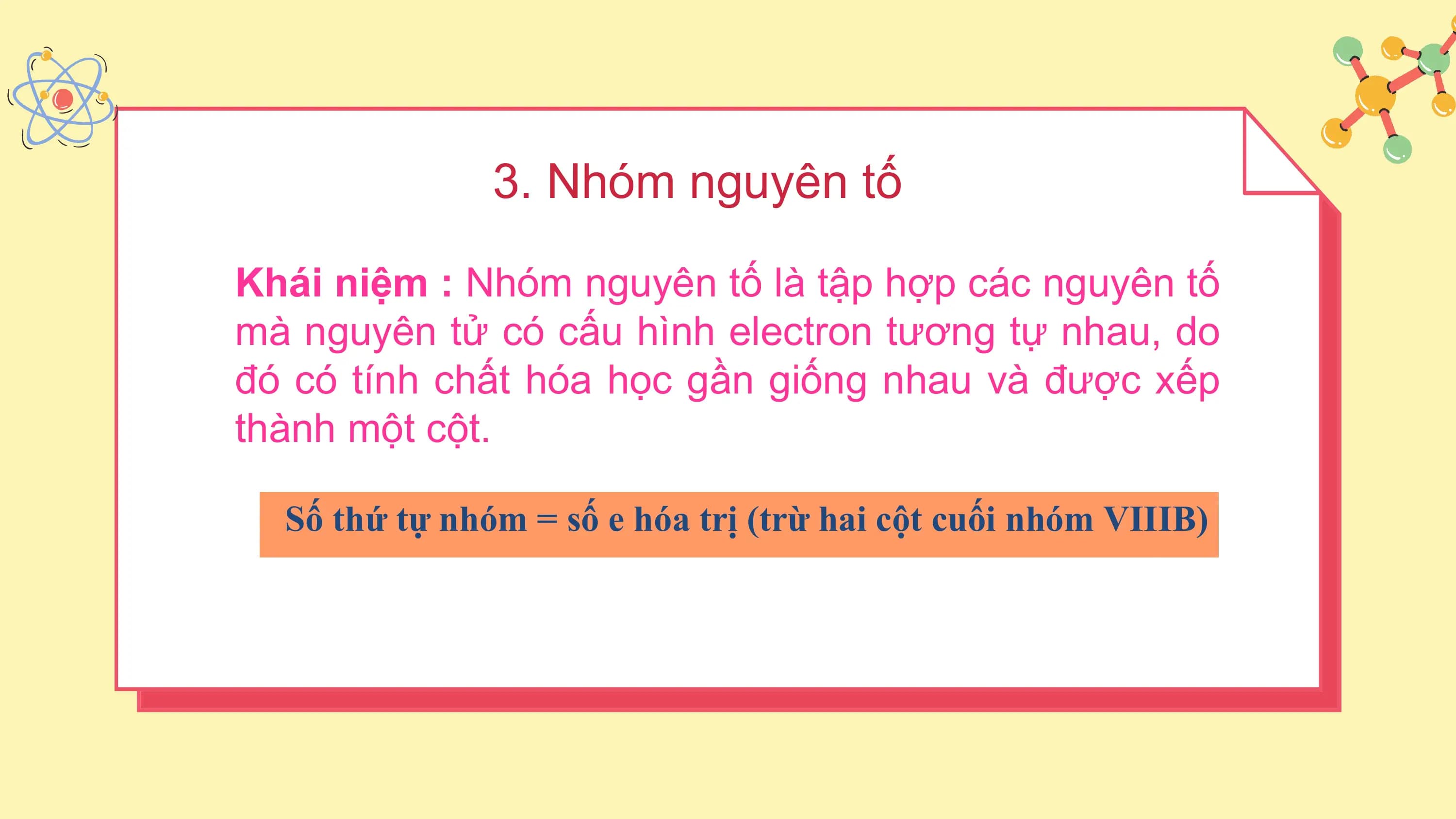 3. Nhóm nguyên tố

Khái niệm : Nhóm nguyên tố là tập hợp các nguyên tố
mà nguyên tử có cấu hình electron tương tự nhau, do
đó có tính chất hóa học gần giống nhau và được xếp
thành một cột.

 Số thứ tự nhóm = số e hóa trị (trừ hai cột cuối nhóm VIIIB)