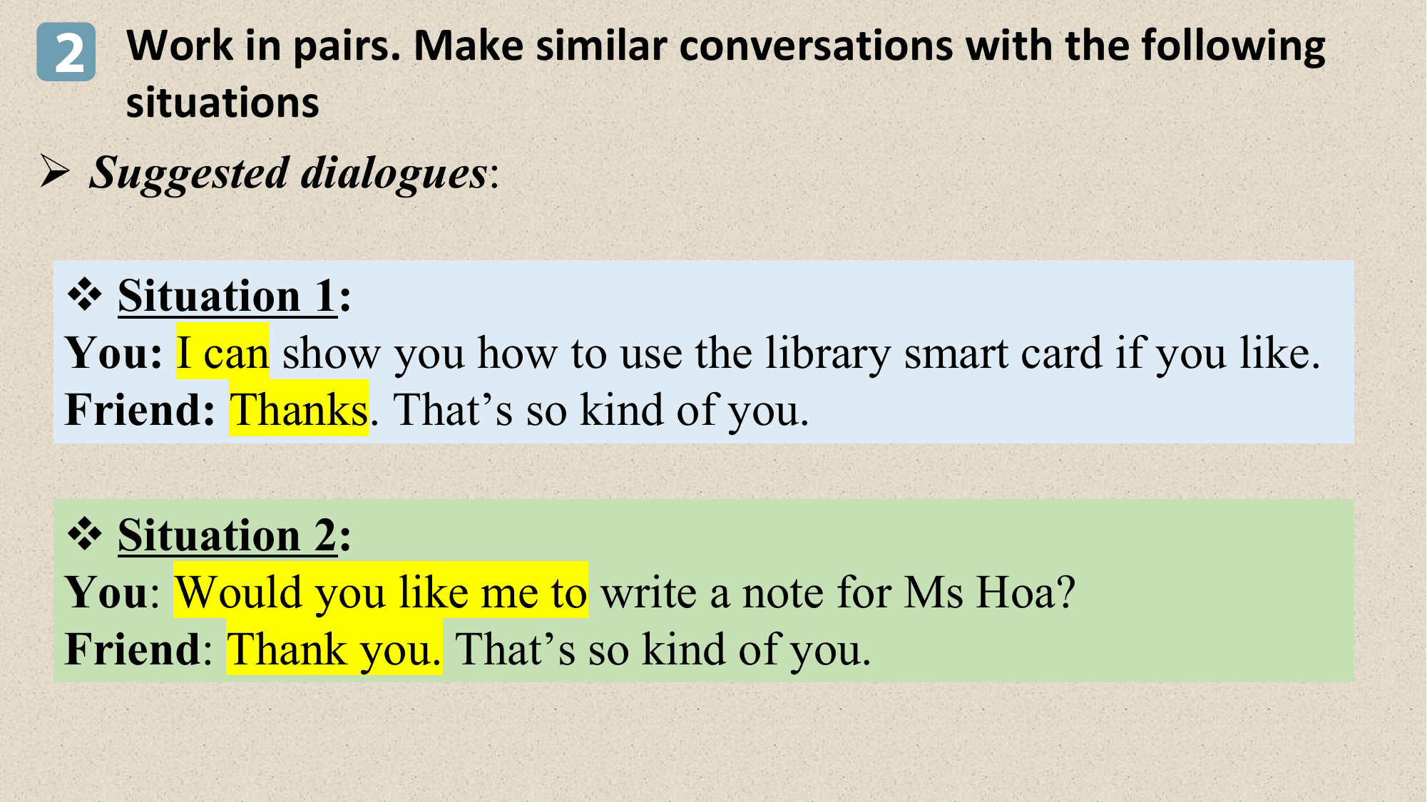 2 Work in pairs. Make similar conversations with the following
 situations
Ø Suggested dialogues:

 v Situation 1:
 You: I can show you how to use the library smart card if you like.
 Friend: Thanks. That’s so kind of you.

 v Situation 2:
 You: Would you like me to write a note for Ms Hoa?
 Friend: Thank you. That’s so kind of you.