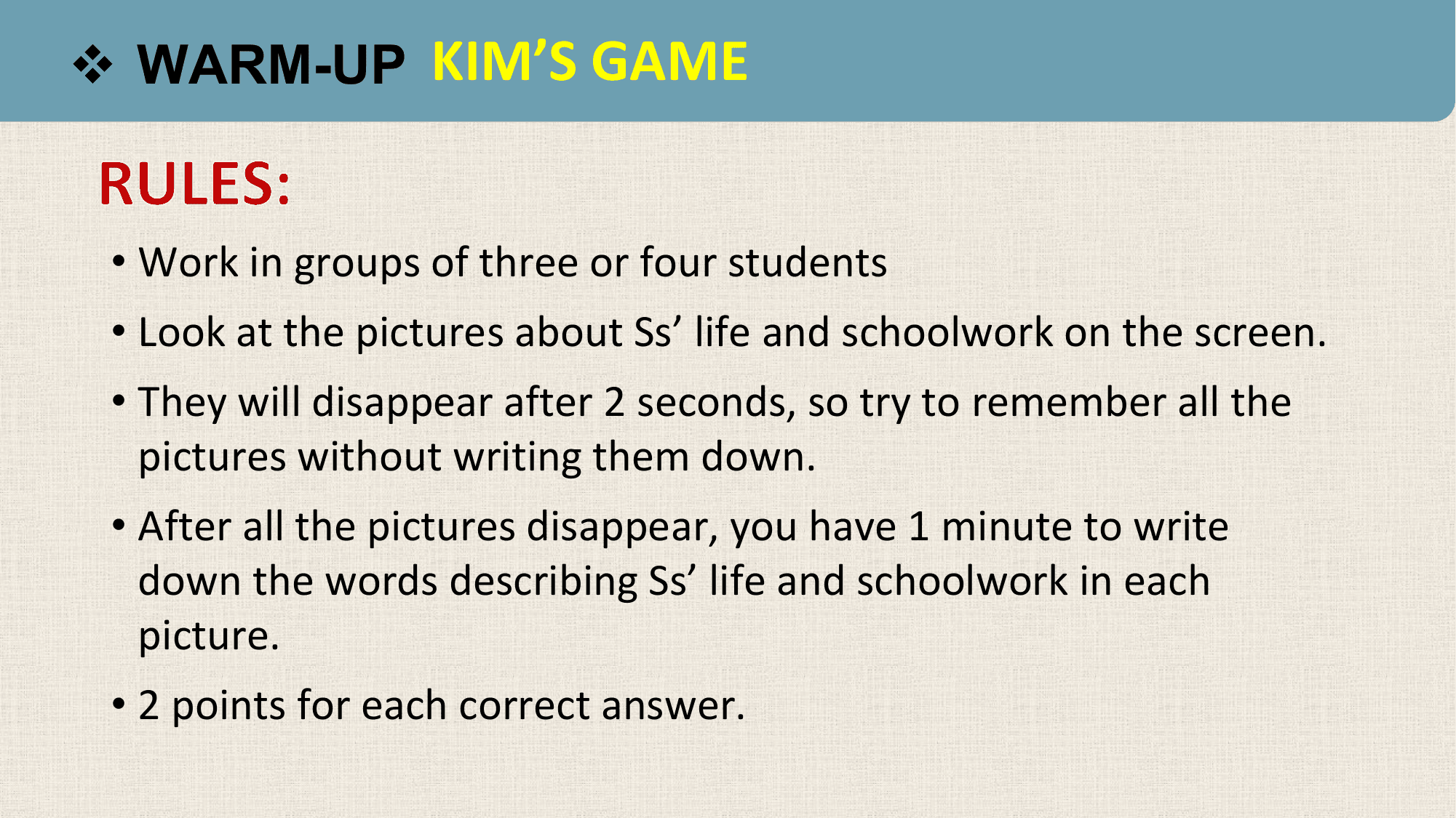 v WARM-UP KIM’S GAME

 • Work in groups of three or four students
 • Look at the pictures about Ss’ life and schoolwork on the screen.
 • They will disappear after 2 seconds, so try to remember all the
 pictures without writing them down.
 • After all the pictures disappear, you have 1 minute to write
 down the words describing Ss’ life and schoolwork in each
 picture.
 • 2 points for each correct answer.