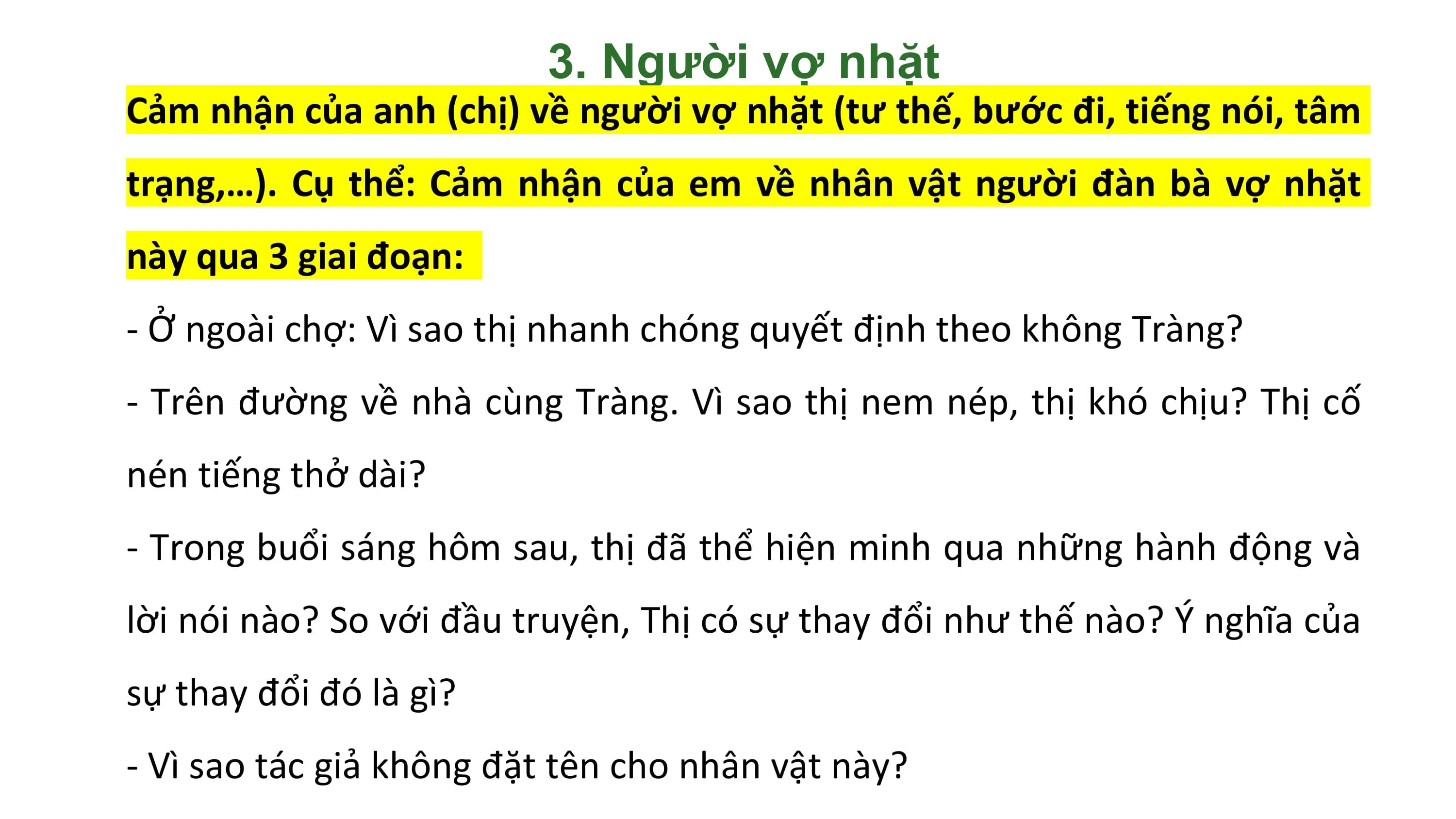 3. Người vợ nhặt
Cảm nhận của anh (chị) về người vợ nhặt (tư thế, bước đi, tiếng nói, tâm
trạng,…). Cụ thể: Cảm nhận của em về nhân vật người đàn bà vợ nhặt
này qua 3 giai đoạn:
- Ở ngoài chợ: Vì sao thị nhanh chóng quyết định theo không Tràng?
- Trên đường về nhà cùng Tràng. Vì sao thị nem nép, thị khó chịu? Thị cố
nén tiếng thở dài?
- Trong buổi sáng hôm sau, thị đã thể hiện minh qua những hành động và
lời nói nào? So với đầu truyện, Thị có sự thay đổi như thế nào? Ý nghĩa của
sự thay đổi đó là gì?
- Vì sao tác giả không đặt tên cho nhân vật này?
