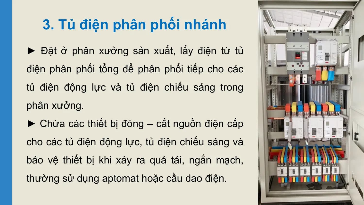 3. Tủ điện phân phối nhánh
► Đặt ở phân xưởng sản xuất, lấy điện từ tủ
điện phân phối tổng để phân phối tiếp cho các
tủ điện động lực và tủ điện chiếu sáng trong
phân xưởng.
► Chứa các thiết bị đóng – cắt nguồn điện cấp
cho các tủ điện động lực, tủ điện chiếu sáng và
bảo vệ thiết bị khi xảy ra quá tải, ngắn mạch,
thường sử dụng aptomat hoặc cầu dao điện.