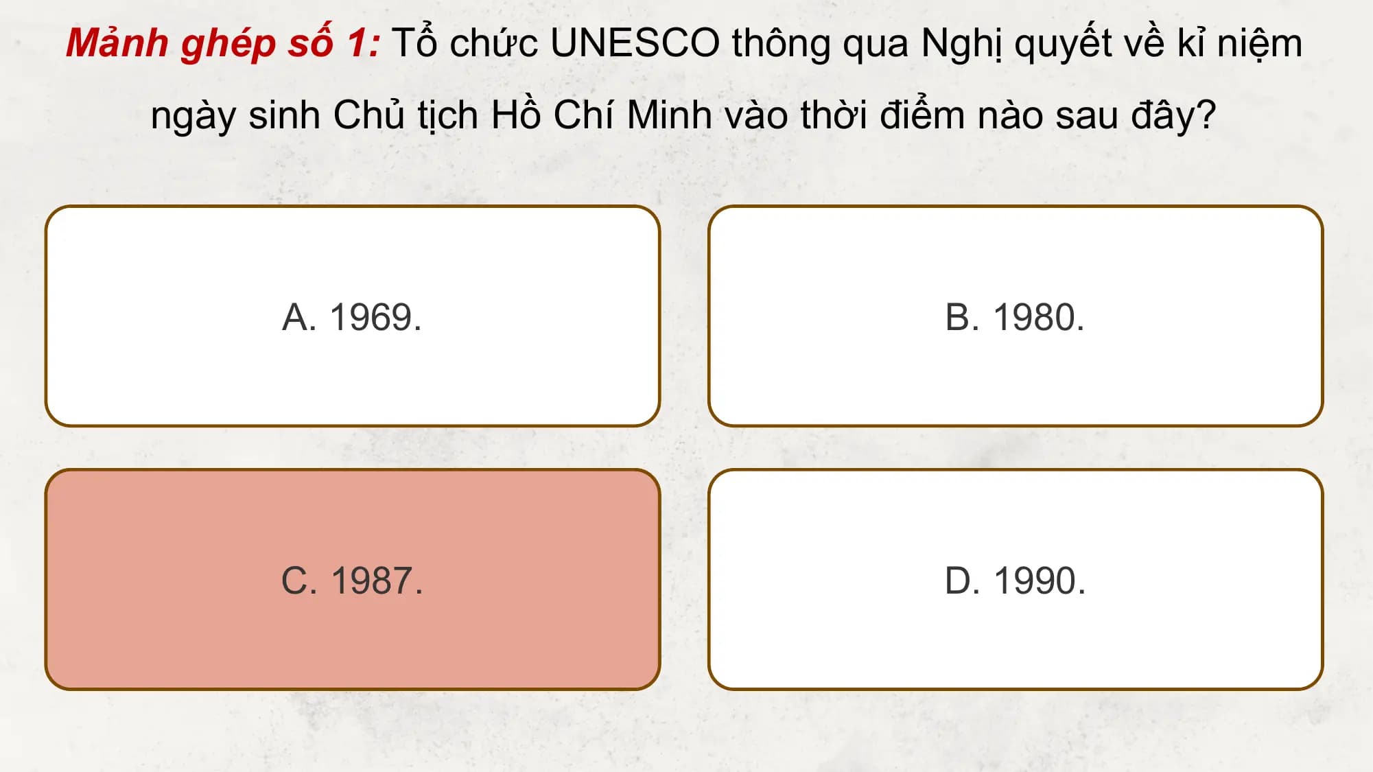 Mảnh ghép số 1: Tổ chức UNESCO thông qua Nghị quyết về kỉ niệm
 ngày sinh Chủ tịch Hồ Chí Minh vào thời điểm nào sau đây?

 A. 1969. B. 1980.

 C. 1987. D. 1990.