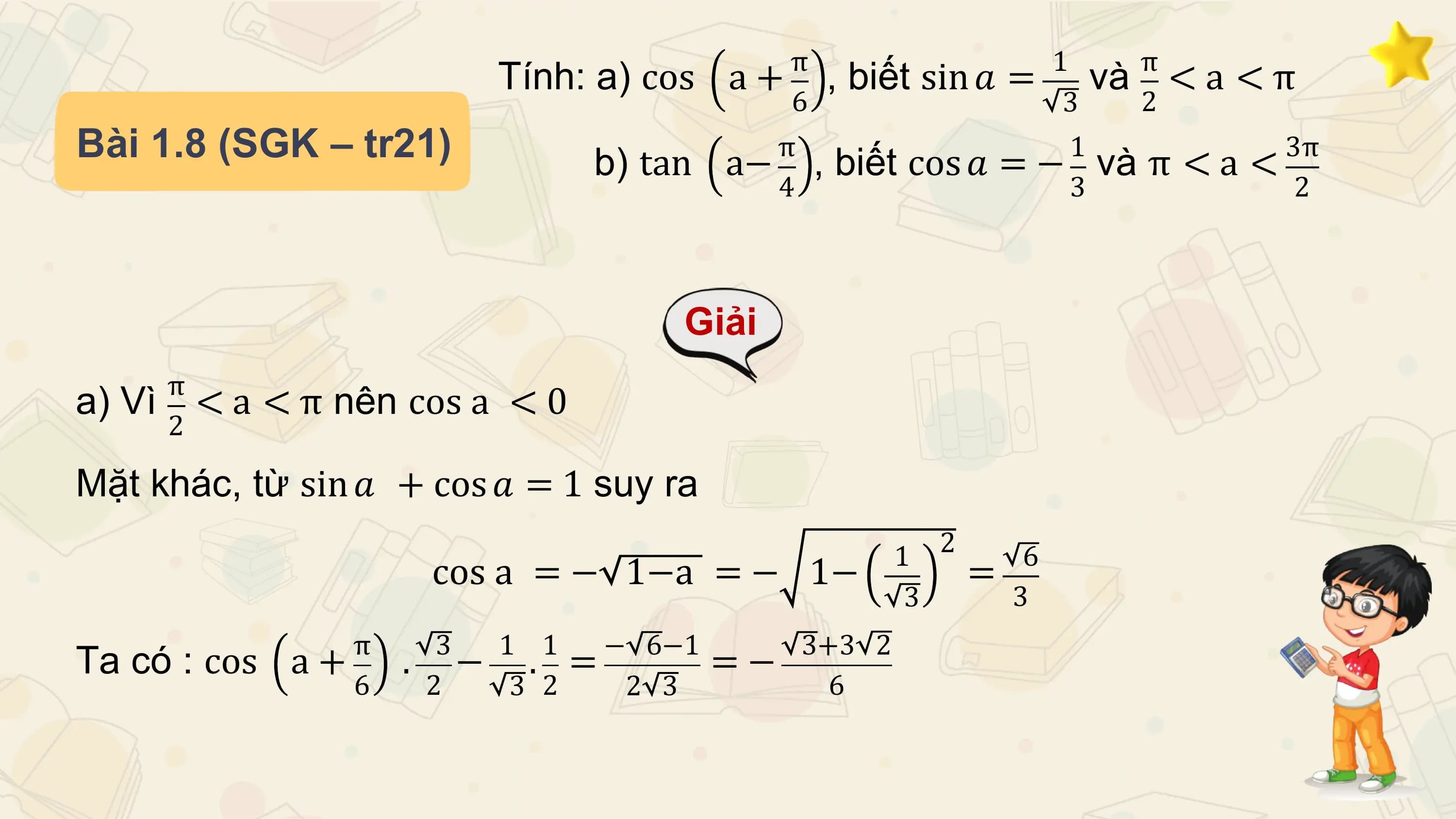 π 1 π
 Tính: a) cos a + , biết sin 𝑎 = và < a < π
 6 3 2
Bài 1.8 (SGK – tr21) b) tan π 1
 a− , biết cos 𝑎 = − và π < a < 3π
 4 3 2

 Giải
 π
a) Vì < a < π nên cos a < 0
 2

Mặt khác, từ sin 𝑎 + cos 𝑎 = 1 suy ra
 1 2 6
 cos a = − 1−a = − 1− =
 3 3
 π 3 1 1 − 6−1 3+3 2
Ta có : cos a+ . − . = =−
 6 2 3 2 2 3 6