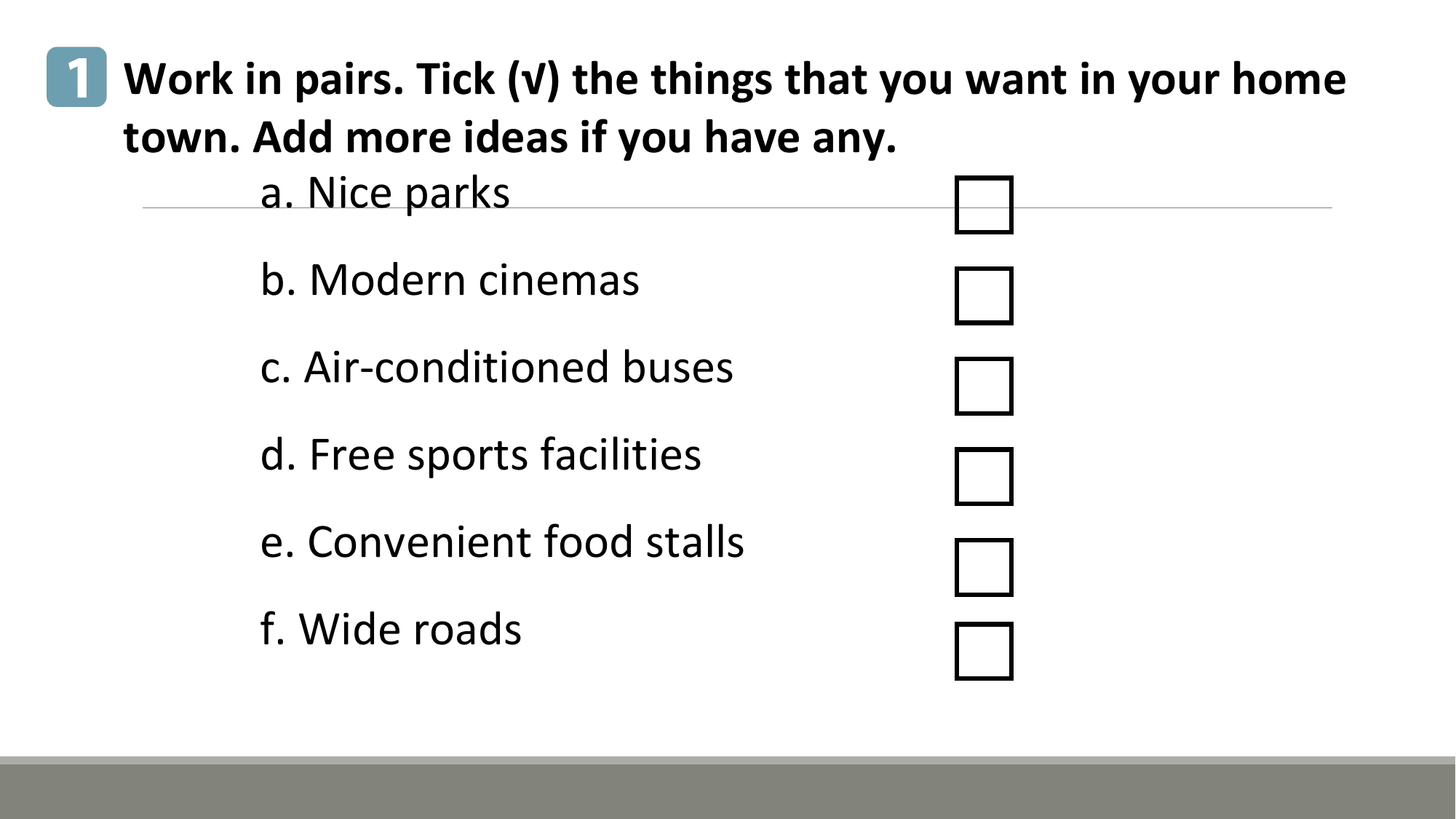 1 Work in pairs. Tick (√) the things that you want in your home
 town. Add more ideas if you have any.
 a. Nice parks
 b. Modern cinemas
 c. Air-conditioned buses
 d. Free sports facilities
 e. Convenient food stalls
 f. Wide roads