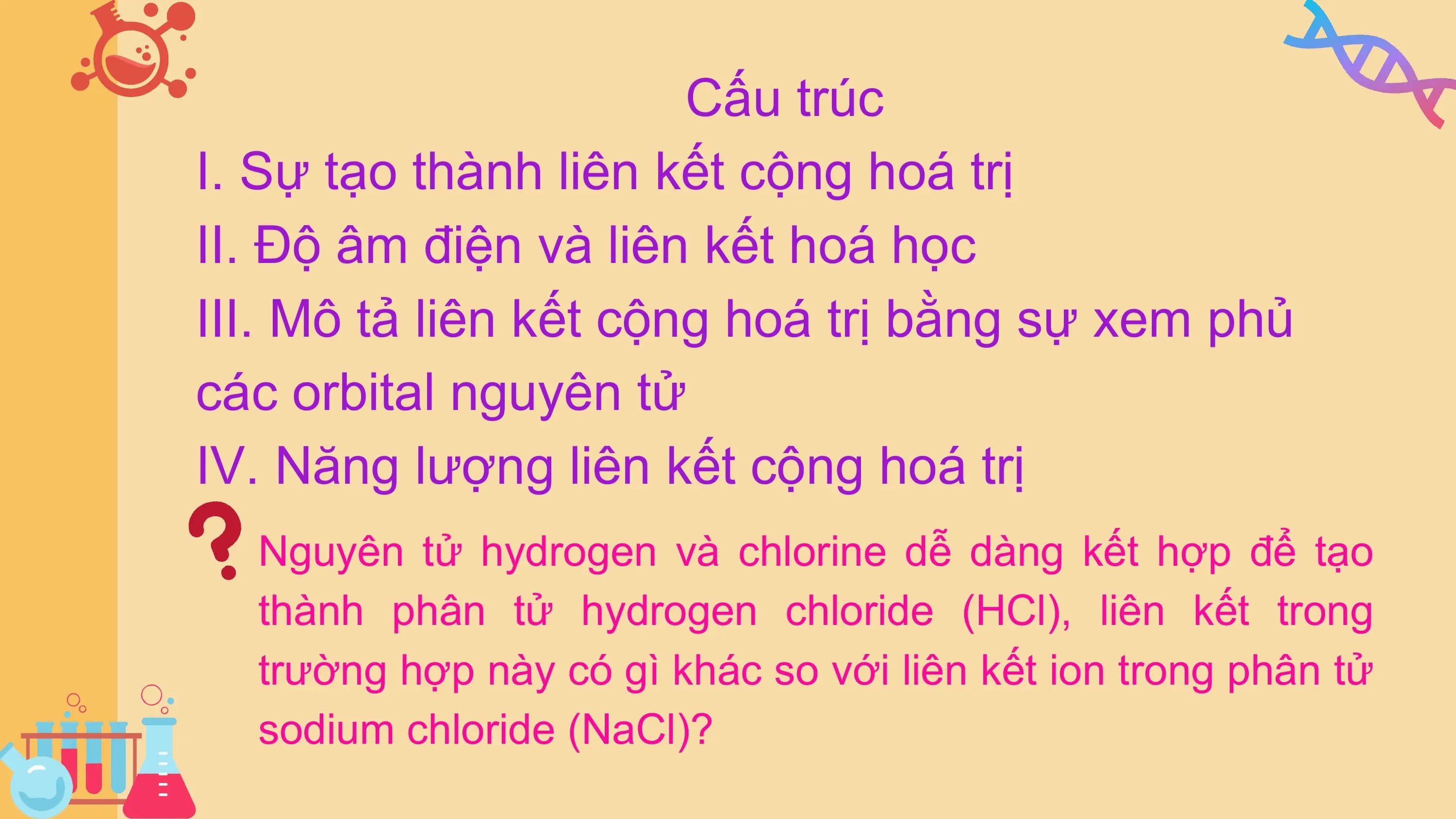 Cấu trúc
I. Sự tạo thành liên kết cộng hoá trị
II. Độ âm điện và liên kết hoá học
III. Mô tả liên kết cộng hoá trị bằng sự xem phủ
các orbital nguyên tử
IV. Năng lượng liên kết cộng hoá trị
 Nguyên tử hydrogen và chlorine dễ dàng kết hợp để tạo
 thành phân tử hydrogen chloride (HCl), liên kết trong
 trường hợp này có gì khác so với liên kết ion trong phân tử
 sodium chloride (NaCl)?