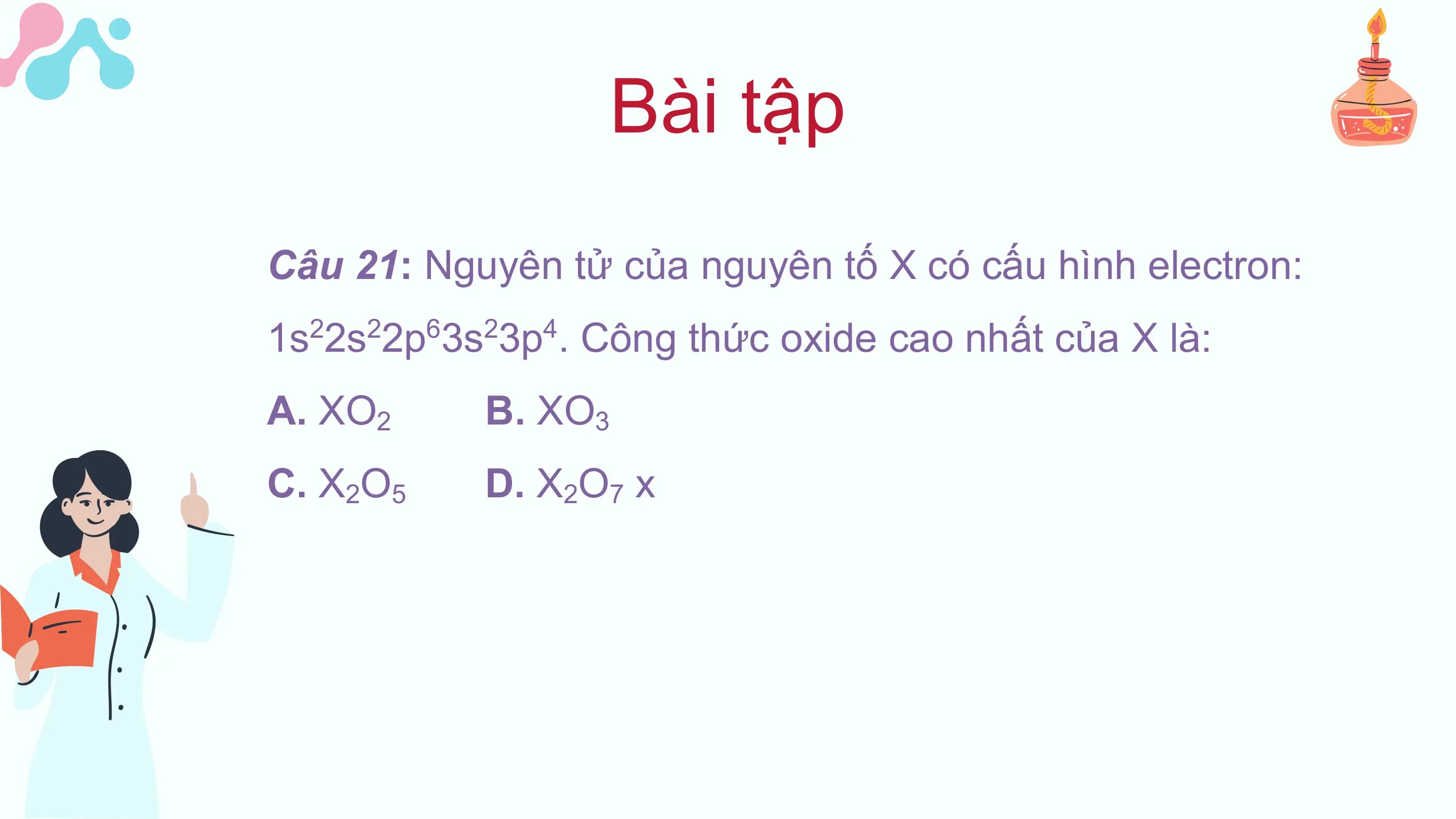Bài tập
Câu 21: Nguyên tử của nguyên tố X có cấu hình electron:
1s 2s 2p 3s 3p . Công thức oxide cao nhất của X là:
 2 2 6 2 4

A. XO2 B. XO3
C. X2O5 D. X2O7 x