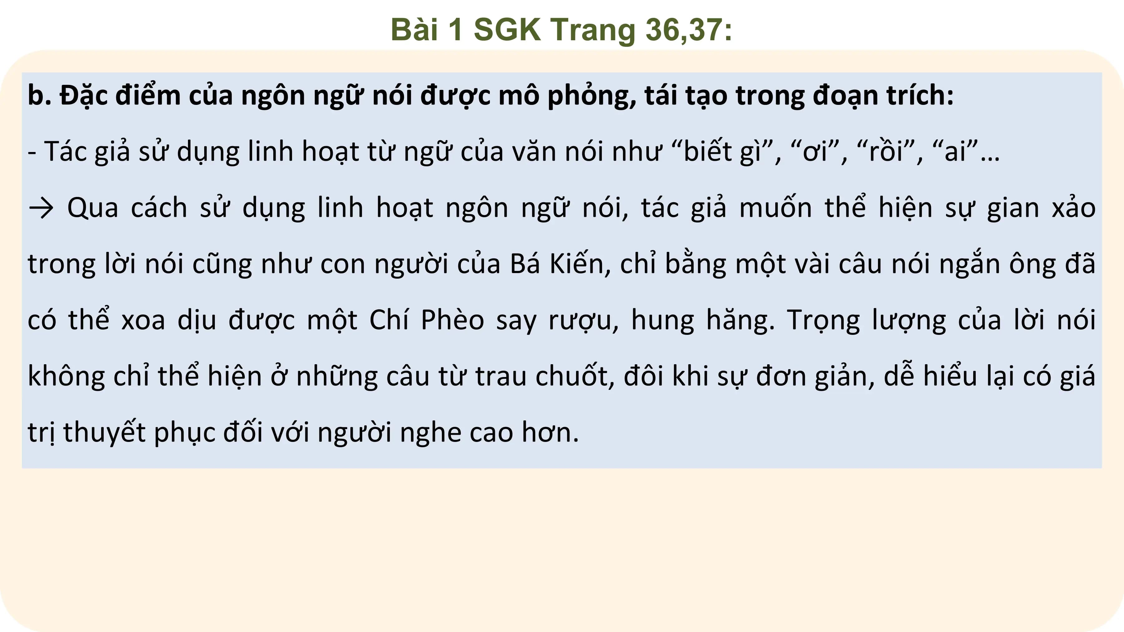 Bài 1 SGK Trang 36,37:

b. Đặc điểm của ngôn ngữ nói được mô phỏng, tái tạo trong đoạn trích:
- Tác giả sử dụng linh hoạt từ ngữ của văn nói như “biết gì”, “ơi”, “rồi”, “ai”…
→ Qua cách sử dụng linh hoạt ngôn ngữ nói, tác giả muốn thể hiện sự gian xảo
trong lời nói cũng như con người của Bá Kiến, chỉ bằng một vài câu nói ngắn ông đã
có thể xoa dịu được một Chí Phèo say rượu, hung hăng. Trọng lượng của lời nói
không chỉ thể hiện ở những câu từ trau chuốt, đôi khi sự đơn giản, dễ hiểu lại có giá
trị thuyết phục đối với người nghe cao hơn.