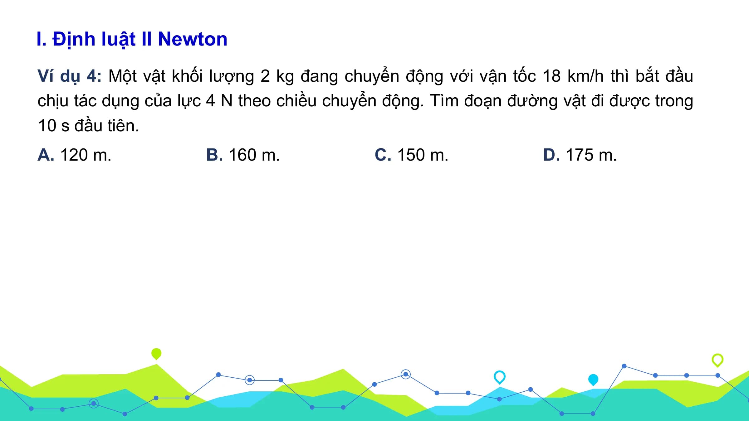 I. Định luật II Newton
Ví dụ 4: Một vật khối lượng 2 kg đang chuyển động với vận tốc 18 km/h thì bắt đầu
chịu tác dụng của lực 4 N theo chiều chuyển động. Tìm đoạn đường vật đi được trong
10 s đầu tiên.
A. 120 m. B. 160 m. C. 150 m. D. 175 m.