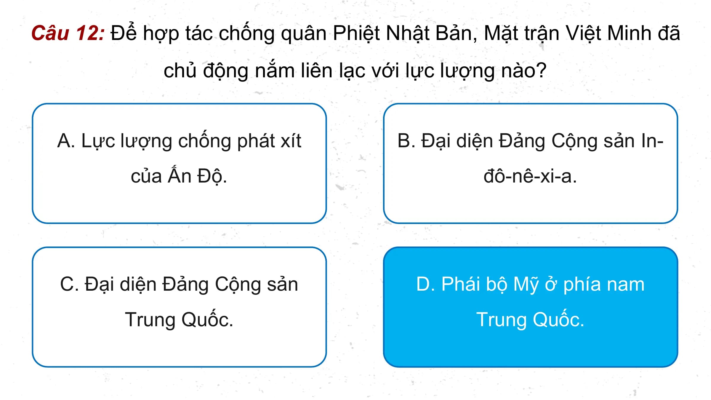 Câu 12: Để hợp tác chống quân Phiệt Nhật Bản, Mặt trận Việt Minh đã
 chủ động nắm liên lạc với lực lượng nào?

 A. Lực lượng chống phát xít B. Đại diện Đảng Cộng sản In-
 của Ấn Độ. đô-nê-xi-a.

 C. Đại diện Đảng Cộng sản D. Phái bộ Mỹ ở phía nam
 Trung Quốc. Trung Quốc.