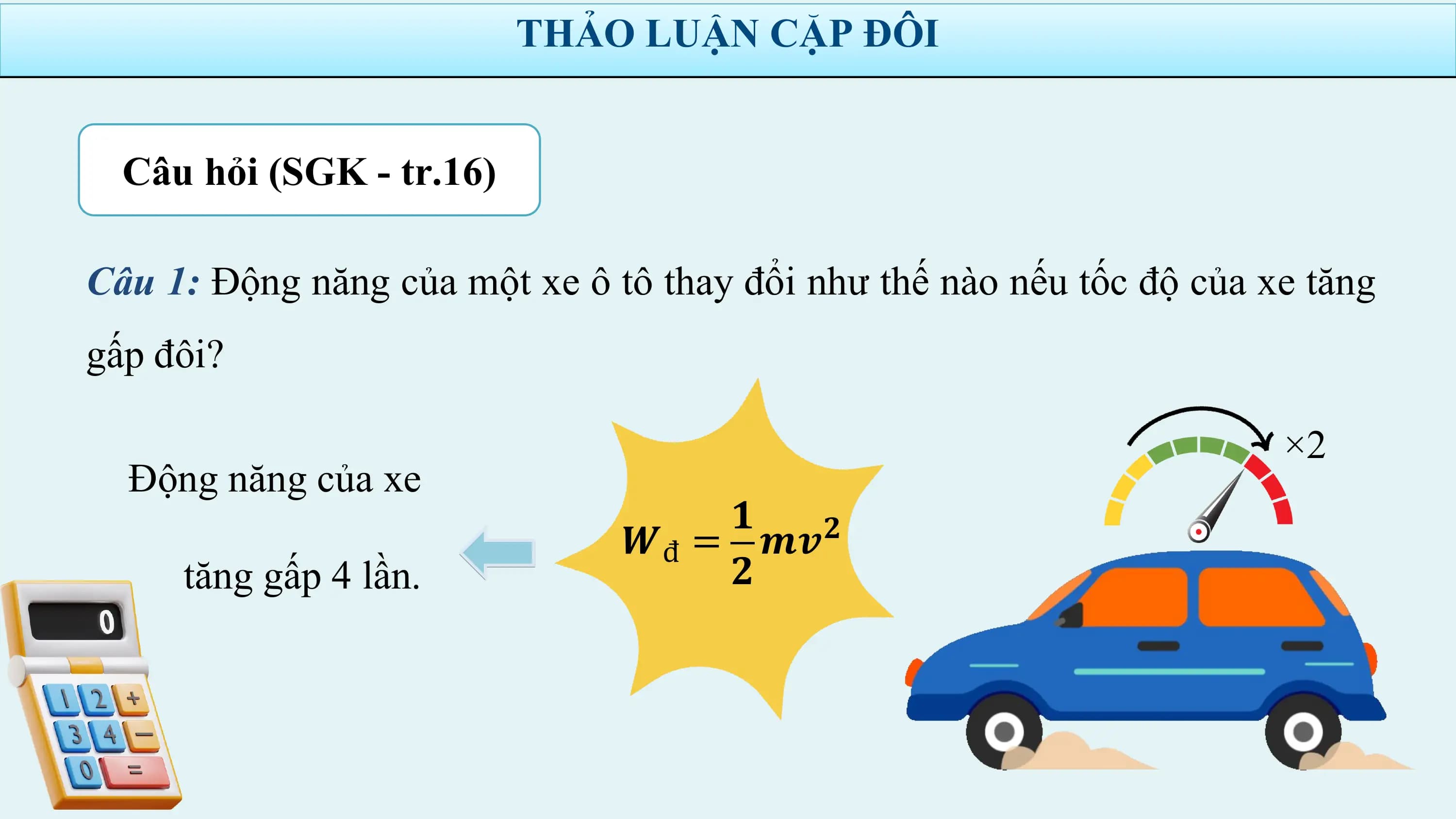 THẢO LUẬN CẶP ĐÔI

 Câu hỏi (SGK - tr.16)

Câu 1: Động năng của một xe ô tô thay đổi như thế nào nếu tốc độ của xe tăng
gấp đôi?

 ×2
 Động năng của xe
 𝟏
 𝑾đ = 𝒎𝒗𝟐
 tăng gấp 4 lần. 𝟐