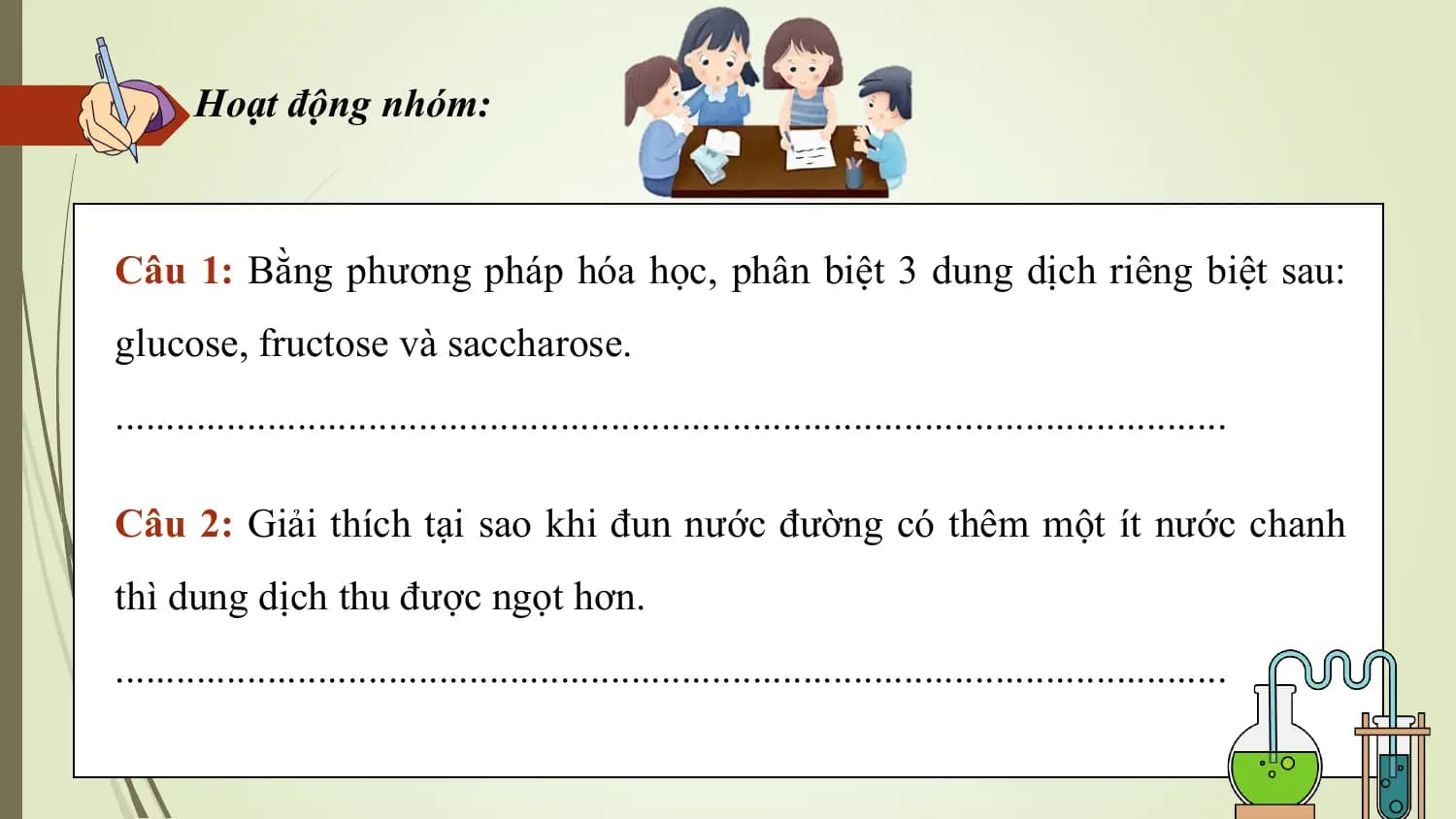 Hoạt động nhóm:

Câu 1: Bằng phương pháp hóa học, phân biệt 3 dung dịch riêng biệt sau:
glucose, fructose và saccharose.
..............................................................................................................

Câu 2: Giải thích tại sao khi đun nước đường có thêm một ít nước chanh
thì dung dịch thu được ngọt hơn.
..............................................................................................................