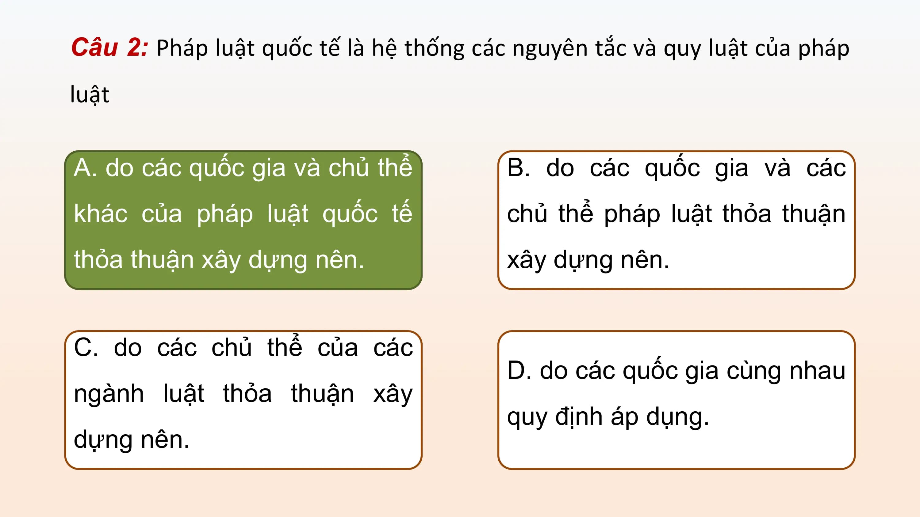 Câu 2: Pháp luật quốc tế là hệ thống các nguyên tắc và quy luật của pháp
luật

A. do các quốc gia và chủ thể B. do các quốc gia và các
khác của pháp luật quốc tế chủ thể pháp luật thỏa thuận
thỏa thuận xây dựng nên. xây dựng nên.

C. do các chủ thể của các
 D. do các quốc gia cùng nhau
ngành luật thỏa thuận xây
 quy định áp dụng.
dựng nên.
