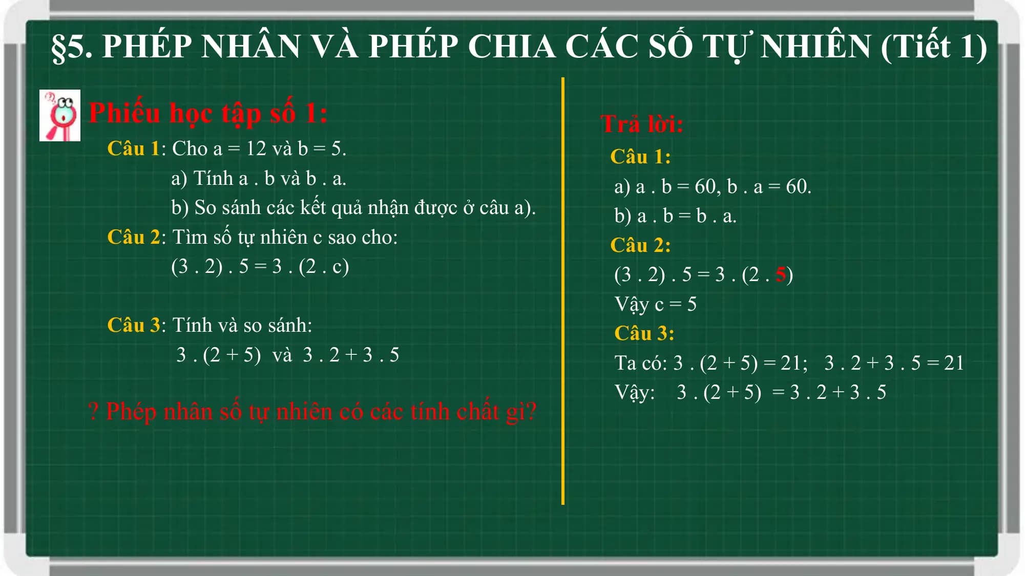 §5. PHÉP NHÂN VÀ PHÉP CHIA CÁC SỐ TỰ NHIÊN (Tiết 1)
 Phiếu học tập số 1: Trả lời:
 Câu 1: Cho a = 12 và b = 5. Câu 1:
 a) Tính a . b và b . a. a) a . b = 60, b . a = 60.
 b) So sánh các kết quả nhận được ở câu a). b) a . b = b . a.
 Câu 2: Tìm số tự nhiên c sao cho: Câu 2:
 (3 . 2) . 5 = 3 . (2 . c) (3 . 2) . 5 = 3 . (2 . 5)
 Vậy c = 5
 Câu 3: Tính và so sánh: Câu 3:
 3 . (2 + 5) và 3 . 2 + 3 . 5 Ta có: 3 . (2 + 5) = 21; 3 . 2 + 3 . 5 = 21
 Vậy: 3 . (2 + 5) = 3 . 2 + 3 . 5
 ? Phép nhân số tự nhiên có các tính chất gì?