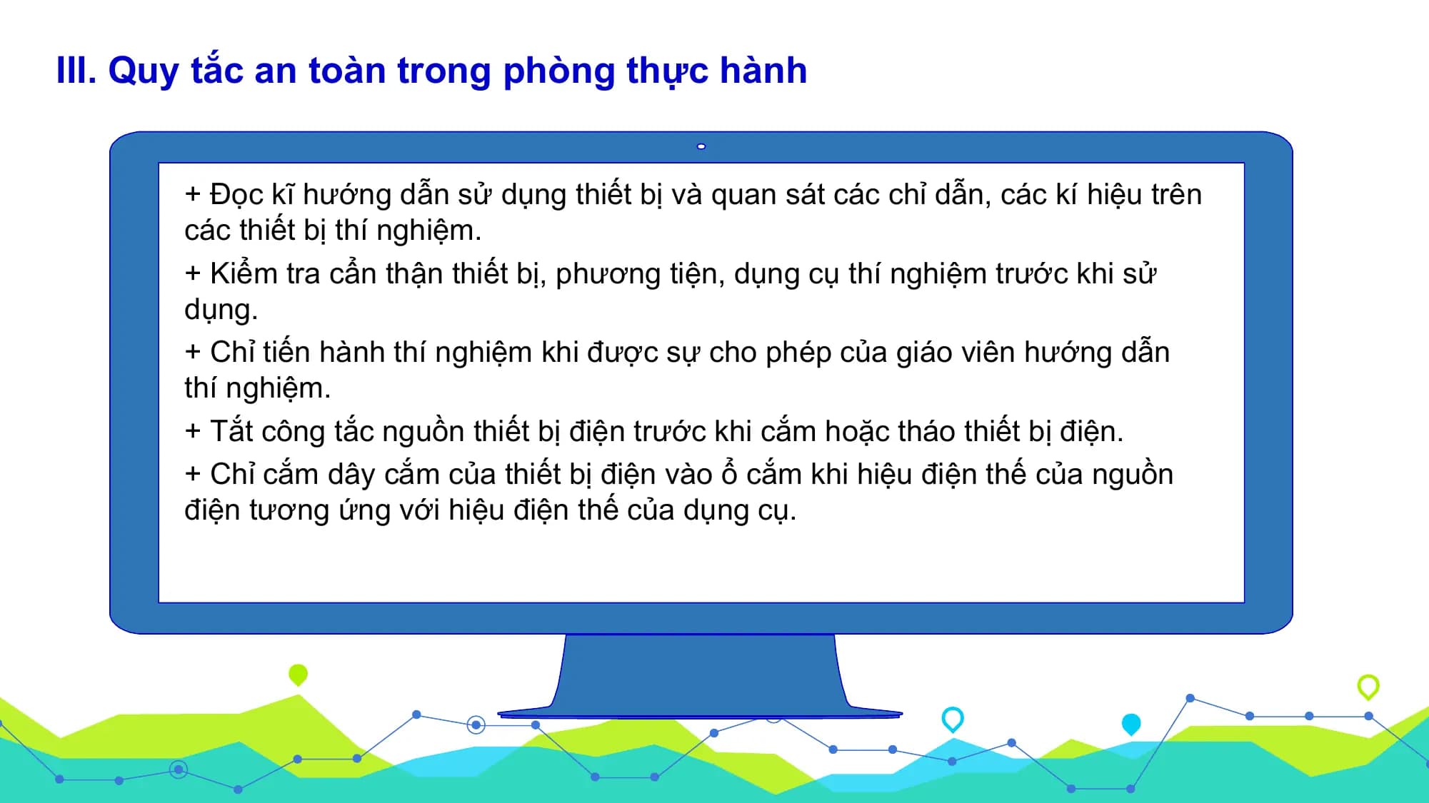 III. Quy tắc an toàn trong phòng thực hành

 + Đọc kĩ hướng dẫn sử dụng thiết bị và quan sát các chỉ dẫn, các kí hiệu trên
 các thiết bị thí nghiệm.
 + Kiểm tra cẩn thận thiết bị, phương tiện, dụng cụ thí nghiệm trước khi sử
 dụng.
 + Chỉ tiến hành thí nghiệm khi được sự cho phép của giáo viên hướng dẫn
 thí nghiệm.
 + Tắt công tắc nguồn thiết bị điện trước khi cắm hoặc tháo thiết bị điện.
 + Chỉ cắm dây cắm của thiết bị điện vào ổ cắm khi hiệu điện thế của nguồn
 điện tương ứng với hiệu điện thế của dụng cụ.