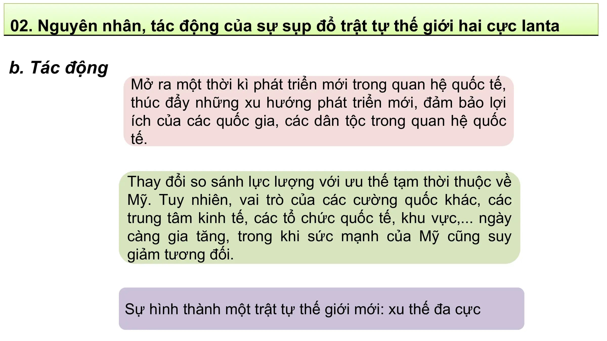 02. Nguyên nhân, tác động của sự sụp đổ trật tự thế giới hai cực Ianta

b. Tác động
 Mở ra một thời kì phát triển mới trong quan hệ quốc tế,
 thúc đẩy những xu hướng phát triển mới, đảm bảo lợi
 ích của các quốc gia, các dân tộc trong quan hệ quốc
 tế.

 Thay đổi so sánh lực lượng với ưu thế tạm thời thuộc về
 Mỹ. Tuy nhiên, vai trò của các cường quốc khác, các
 trung tâm kinh tế, các tổ chức quốc tế, khu vực,... ngày
 càng gia tăng, trong khi sức mạnh của Mỹ cũng suy
 giảm tương đối.

 Sự hình thành một trật tự thế giới mới: xu thế đa cực