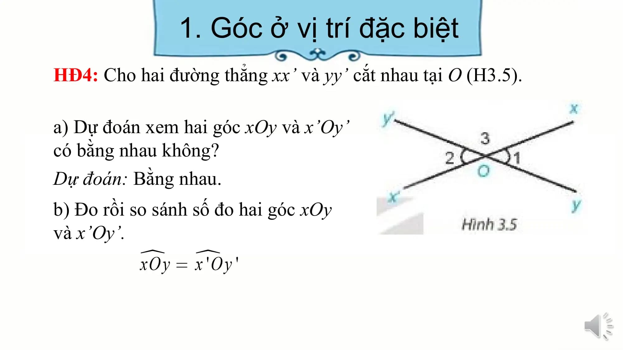 1. Góc ở vị trí đặc biệt
HĐ4: Cho hai đường thẳng xx’ và yy’ cắt nhau tại O (H3.5).

a) Dự đoán xem hai góc xOy và x’Oy’
có bằng nhau không?
Dự đoán: Bằng nhau.
b) Đo rồi so sánh số đo hai góc xOy
và x’Oy’.