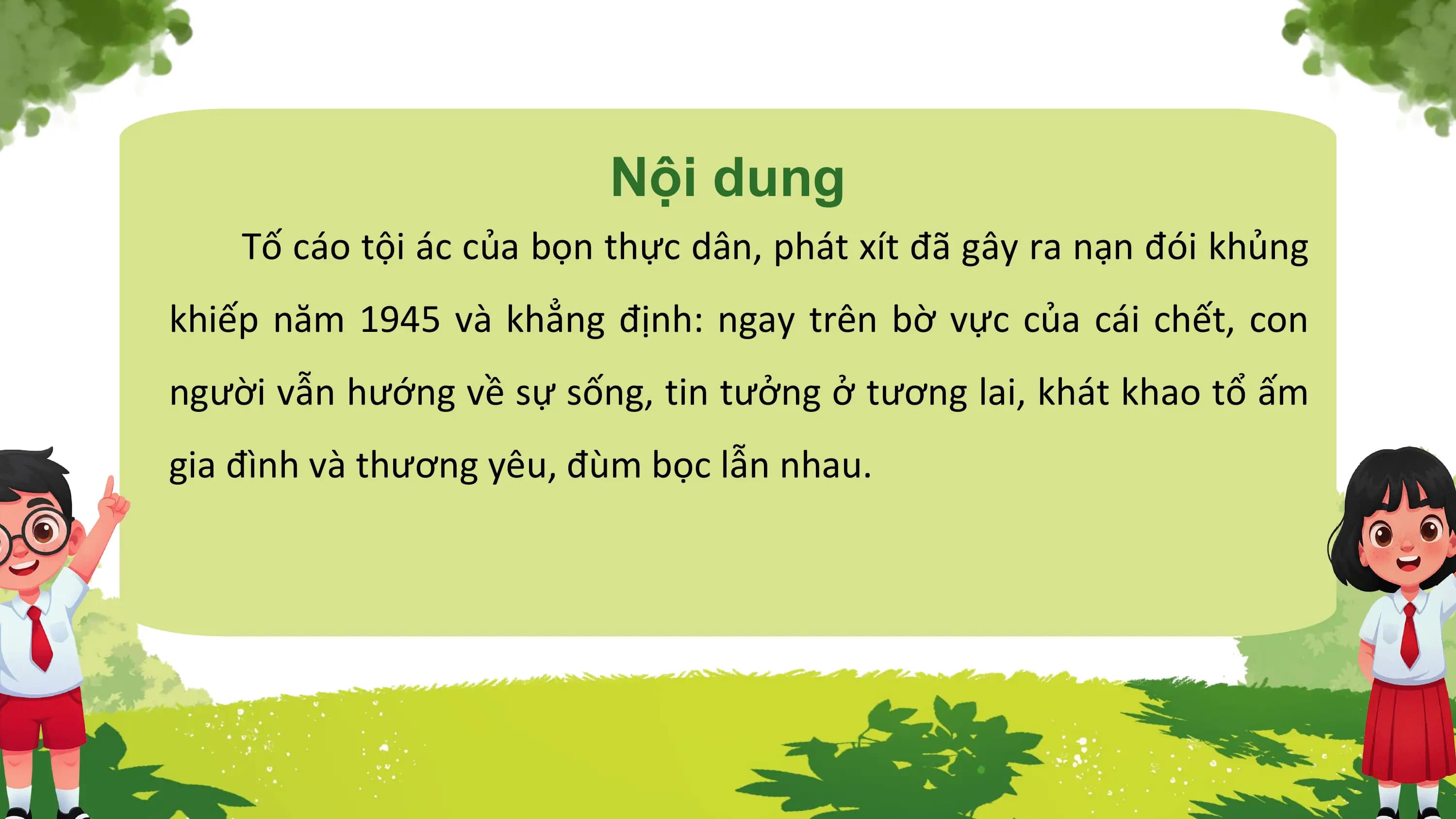 Nội dung
 Tố cáo tội ác của bọn thực dân, phát xít đã gây ra nạn đói khủng
khiếp năm 1945 và khẳng định: ngay trên bờ vực của cái chết, con
người vẫn hướng về sự sống, tin tưởng ở tương lai, khát khao tổ ấm
gia đình và thương yêu, đùm bọc lẫn nhau.