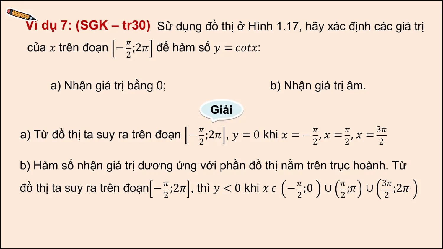Ví dụ 7: (SGK – tr30) Sử dụng đồ thị ở Hình 1.17, hãy xác định các giá trị
 𝜋
 của 𝑥 trên đoạn − ;2𝜋 để hàm số 𝑦 = 𝑐𝑜𝑡𝑥:
 2

 a) Nhận giá trị bằng 0; b) Nhận giá trị âm.

 Giải
 𝜋 𝜋 𝜋 3𝜋
a) Từ đồ thị ta suy ra trên đoạn − ;2𝜋 , 𝑦 = 0 khi 𝑥 = − , 𝑥 = , 𝑥 =
 2 2 2 2

b) Hàm số nhận giá trị dương ứng với phần đồ thị nằm trên trục hoành. Từ
 𝜋 𝜋 𝜋 3𝜋
đồ thị ta suy ra trên đoạn − ;2𝜋 , thì 𝑦 < 0 khi 𝑥 𝜖 − ;0 ∪ ;𝜋 ∪ ;2𝜋
 2 2 2 2