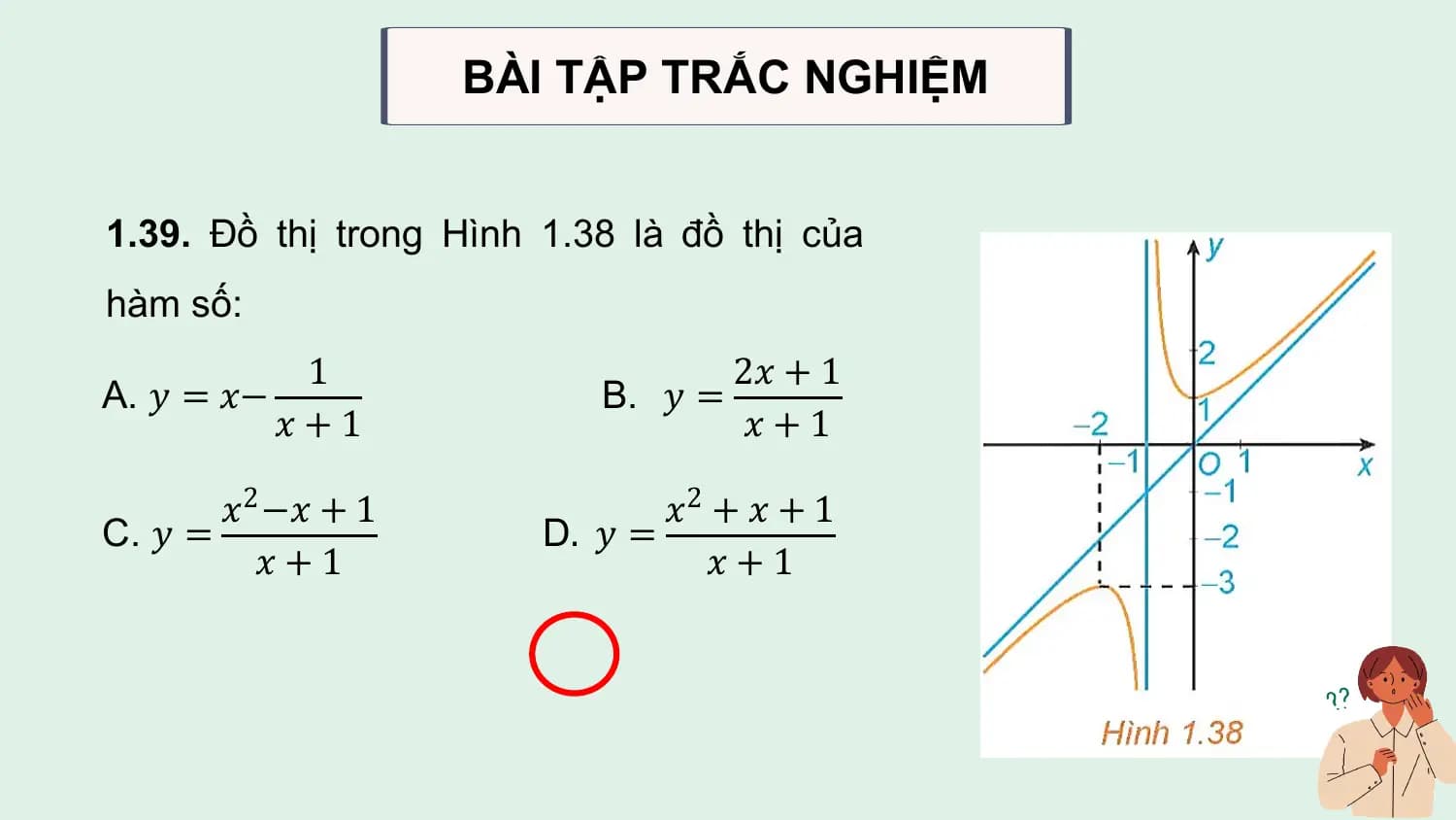 BÀI TẬP TRẮC NGHIỆM

1.39. Đồ thị trong Hình 1.38 là đồ thị của
hàm số:
 1 2𝑥 + 1
A. 𝑦 = 𝑥− B. 𝑦 =
 𝑥+1 𝑥+1

 𝑥2 −𝑥 + 1 𝑥2 + 𝑥 + 1
C. 𝑦 = D. 𝑦 =
 𝑥+1 𝑥+1