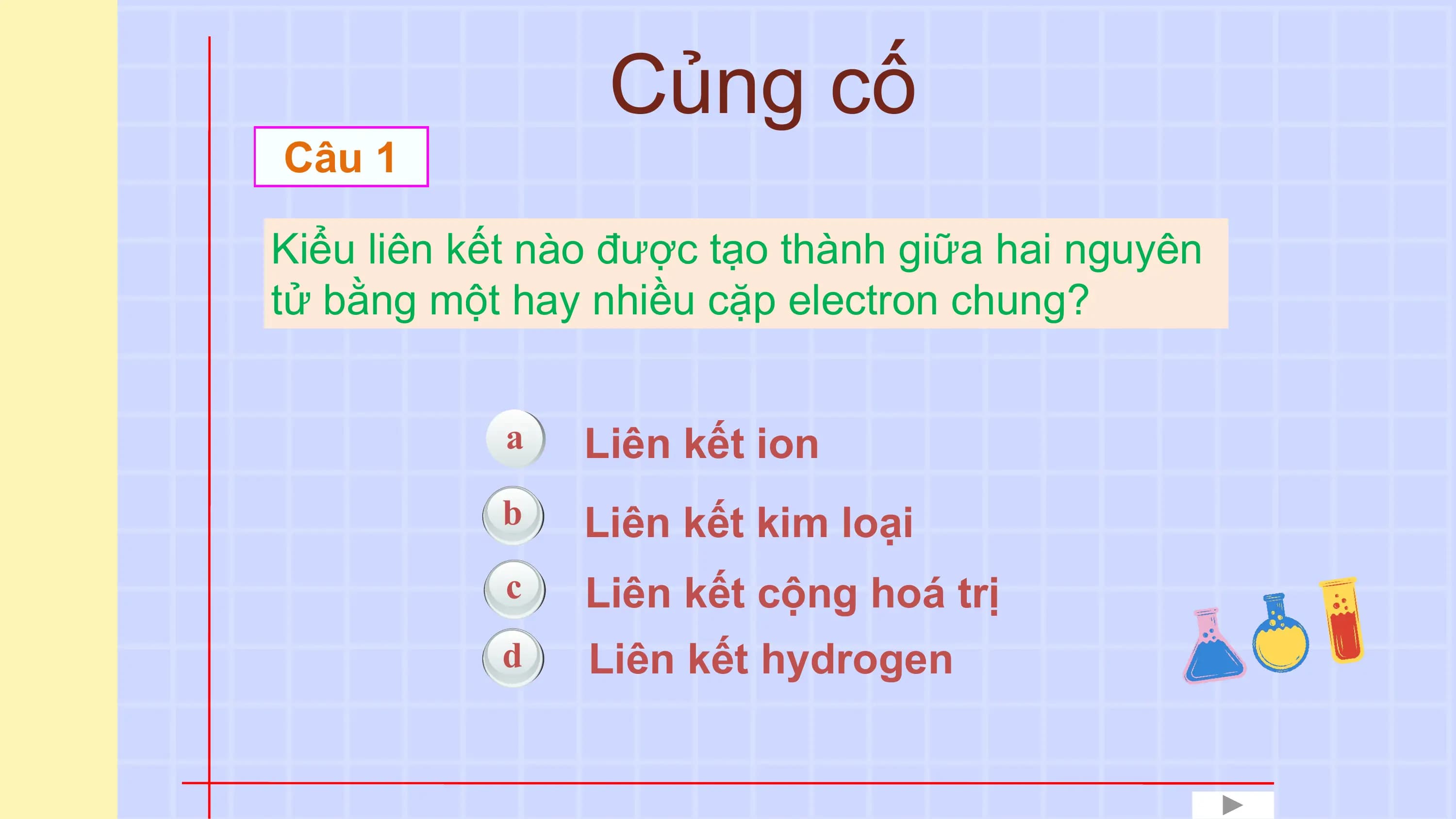 Củng cố
Câu 1

Kiểu liên kết nào được tạo thành giữa hai nguyên
tử bằng một hay nhiều cặp electron chung?

 a Liên kết ion
 b Liên kết kim loại
 c Liên kết cộng hoá trị
 d Liên kết hydrogen