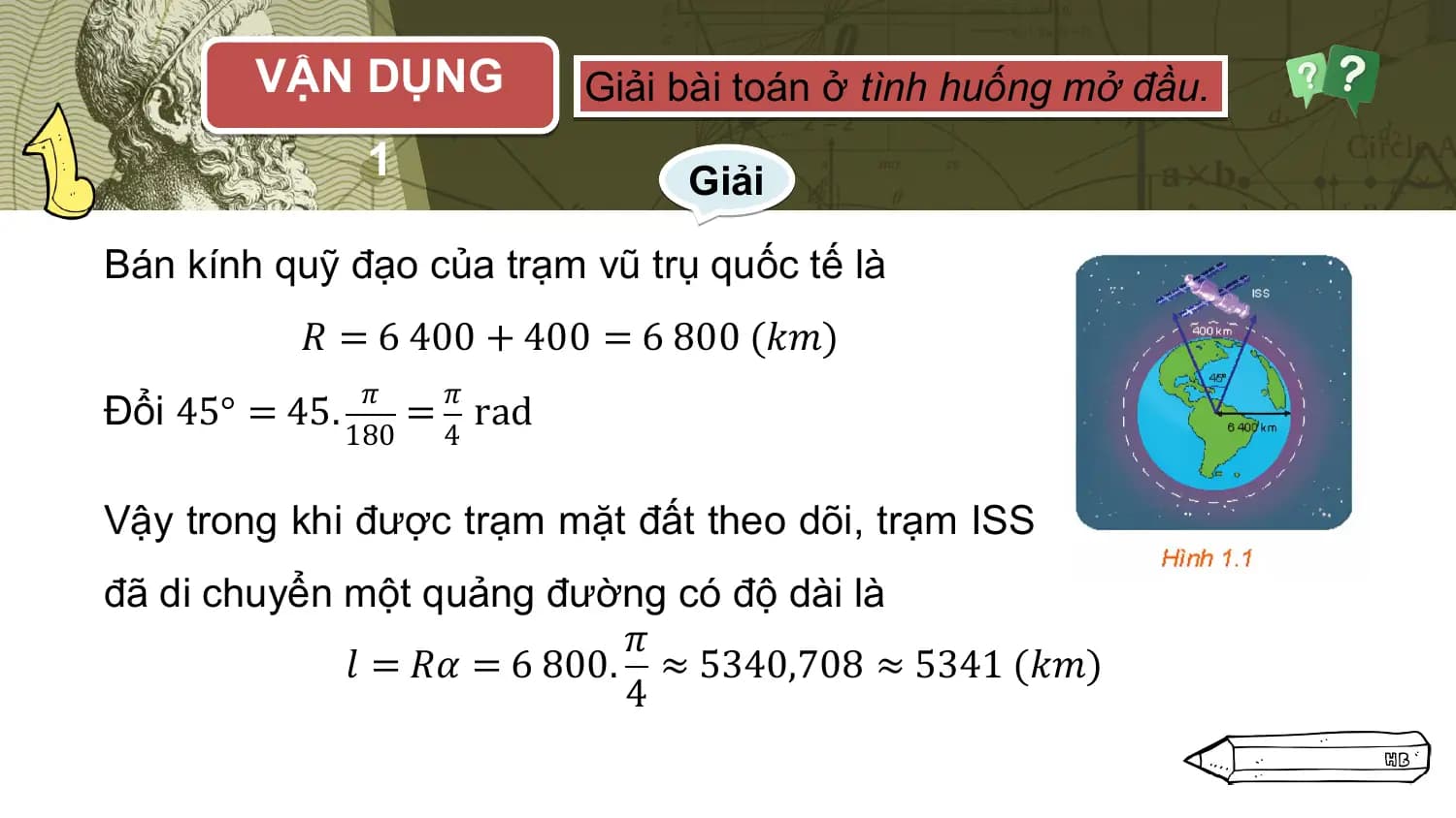 VẬN DỤNG Giải bài toán ở tình huống mở đầu.
 1 Giải

Bán kính quỹ đạo của trạm vũ trụ quốc tế là
 𝑅 = 6 400 + 400 = 6 800 (𝑘𝑚)
 𝜋 𝜋
Đổi 45° = 45. = rad
 180 4

Vậy trong khi được trạm mặt đất theo dõi, trạm ISS
đã di chuyển một quảng đường có độ dài là
 𝜋
 𝑙 = 𝑅𝛼 = 6 800. ≈ 5340,708 ≈ 5341 (𝑘𝑚)
 4