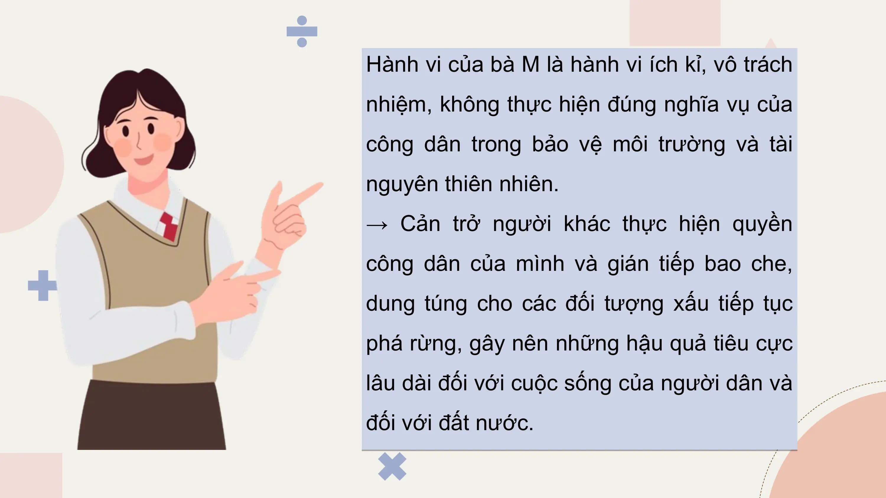 Hành vi của bà M là hành vi ích kỉ, vô trách
nhiệm, không thực hiện đúng nghĩa vụ của
công dân trong bảo vệ môi trường và tài
nguyên thiên nhiên.
→ Cản trở người khác thực hiện quyền
công dân của mình và gián tiếp bao che,
dung túng cho các đối tượng xấu tiếp tục
phá rừng, gây nên những hậu quả tiêu cực
lâu dài đối với cuộc sống của người dân và
đối với đất nước.