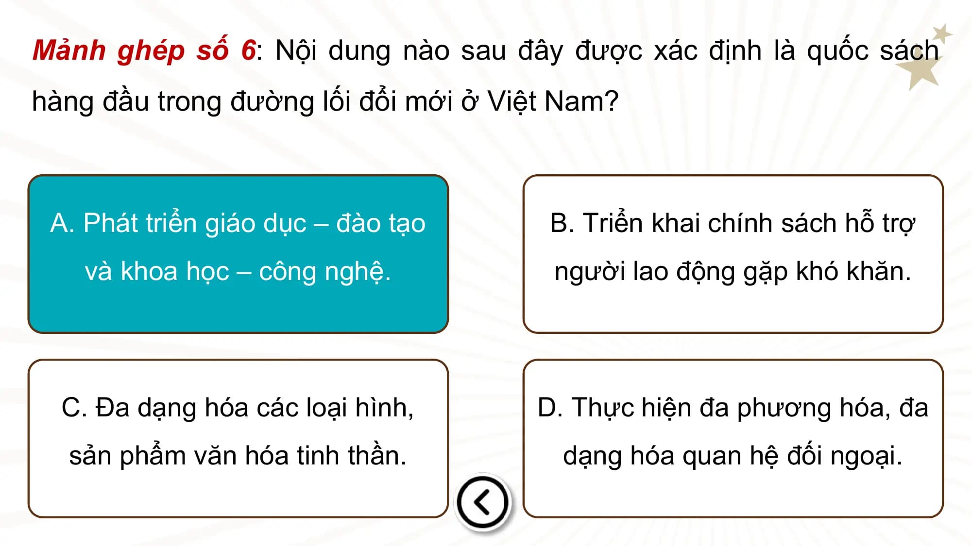 Mảnh ghép số 6: Nội dung nào sau đây được xác định là quốc sách
hàng đầu trong đường lối đổi mới ở Việt Nam?

 A. Phát triển giáo dục – đào tạo B. Triển khai chính sách hỗ trợ
 và khoa học – công nghệ. người lao động gặp khó khăn.

 C. Đa dạng hóa các loại hình, D. Thực hiện đa phương hóa, đa
 sản phẩm văn hóa tinh thần. dạng hóa quan hệ đối ngoại.