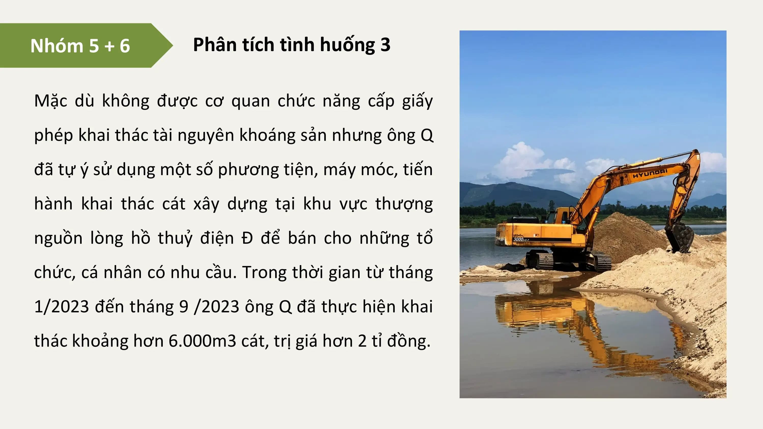 Nhóm 5 + 6 Phân tích tình huống 3

Mặc dù không được cơ quan chức năng cấp giấy
phép khai thác tài nguyên khoáng sản nhưng ông Q
đã tự ý sử dụng một số phương tiện, máy móc, tiến
hành khai thác cát xây dựng tại khu vực thượng
nguồn lòng hồ thuỷ điện Đ để bán cho những tổ
chức, cá nhân có nhu cầu. Trong thời gian từ tháng
1/2023 đến tháng 9 /2023 ông Q đã thực hiện khai
thác khoảng hơn 6.000m3 cát, trị giá hơn 2 tỉ đồng.