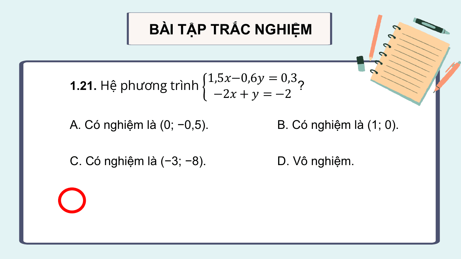 BÀI TẬP TRẮC NGHIỆM

 1,5?−0,6? = 0,3
1.21. Hệ phương trình ?
 −2? + ? = −2

A. Có nghiệm là (0; −0,5). B. Có nghiệm là (1; 0).

C. Có nghiệm là (−3; −8). D. Vô nghiệm.