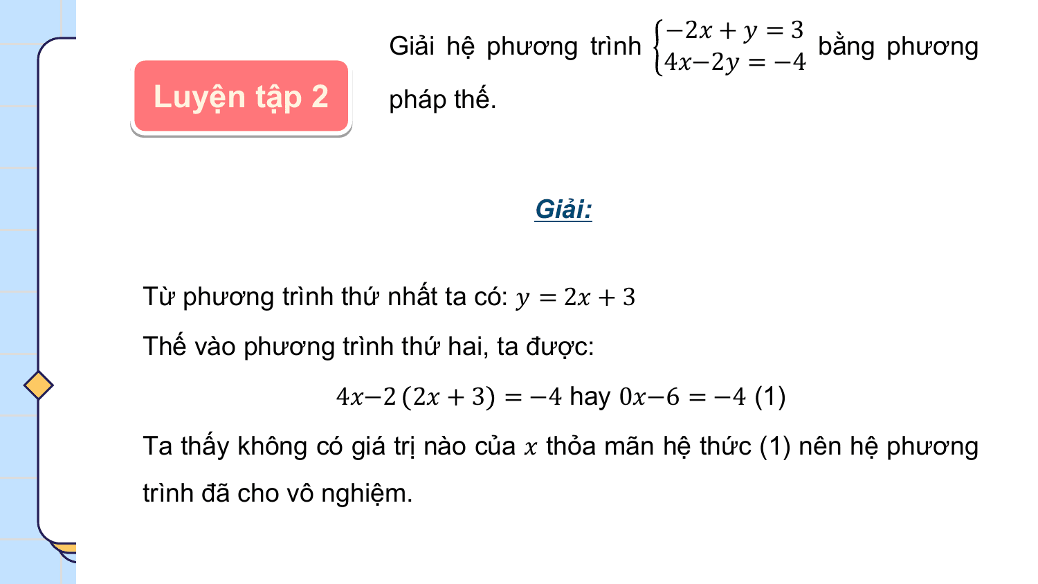 −2? + ? = 3
 Giải hệ phương trình bằng phương
 4?−2? = −4
Luyện tập 2 pháp thế.

 Giải:

Từ phương trình thứ nhất ta có: ? = 2? + 3
Thế vào phương trình thứ hai, ta được:
 4?−2 2? + 3 = −4 hay 0?−6 = −4 (1)
Ta thấy không có giá trị nào của ? thỏa mãn hệ thức (1) nên hệ phương
trình đã cho vô nghiệm.