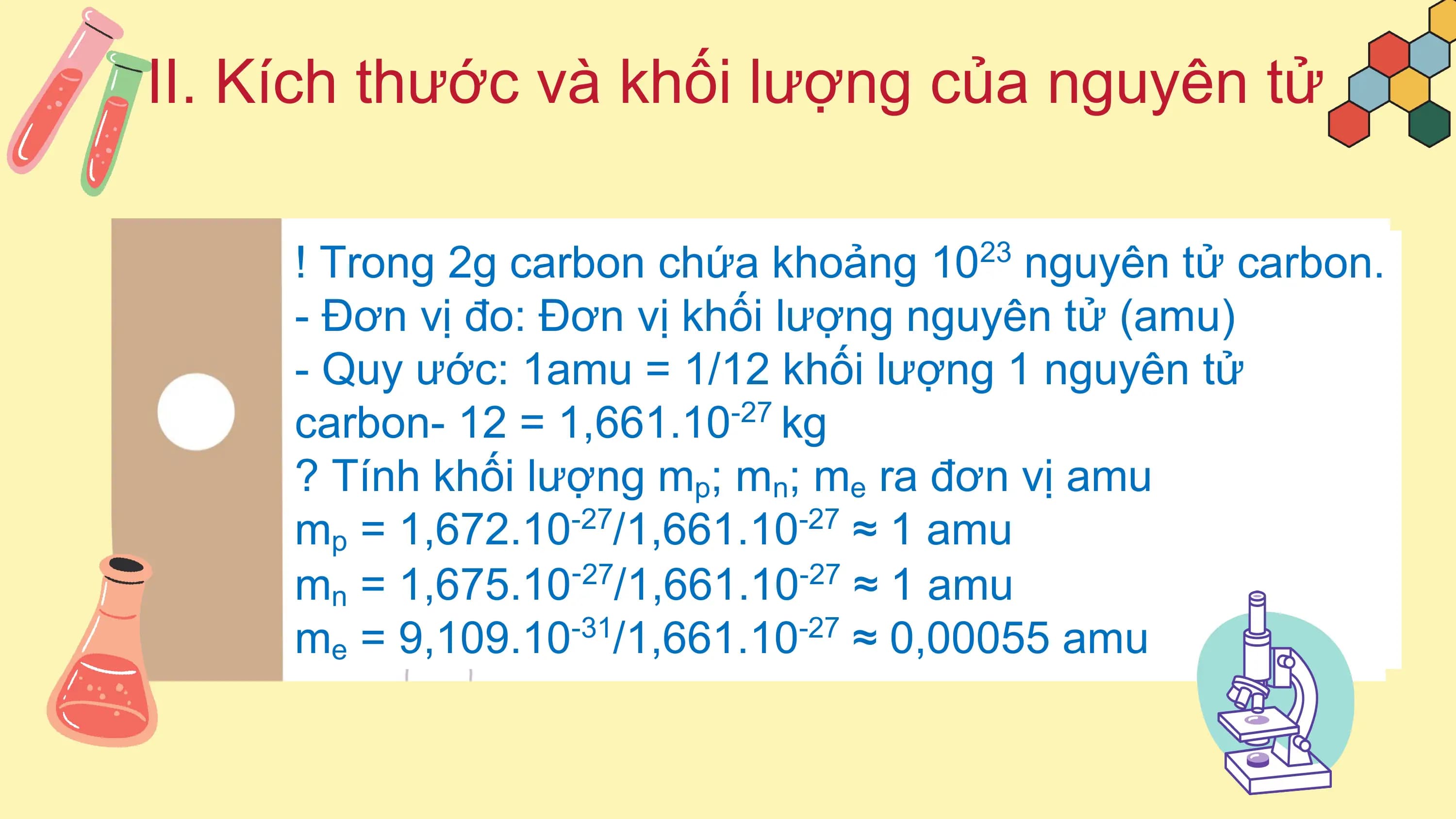 II. Kích thước và khối lượng của nguyên tử

 ! Trong 2g carbon chứa khoảng 10 nguyên tử carbon.
 23

 - Đơn vị đo: Đơn vị khối lượng nguyên tử (amu)
 - Quy ước: 1amu = 1/12 khối lượng 1 nguyên tử
 carbon- 12 = 1,661.10 kg
 -27

 ? Tính khối lượng mp; mn; me ra đơn vị amu
 mp = 1,672.10 /1,661.10 ≈ 1 amu
 -27 -27

 mn = 1,675.10 /1,661.10 ≈ 1 amu
 ‑27 -27

 me = 9,109.10 /1,661.10 ≈ 0,00055 amu
 -31 -27