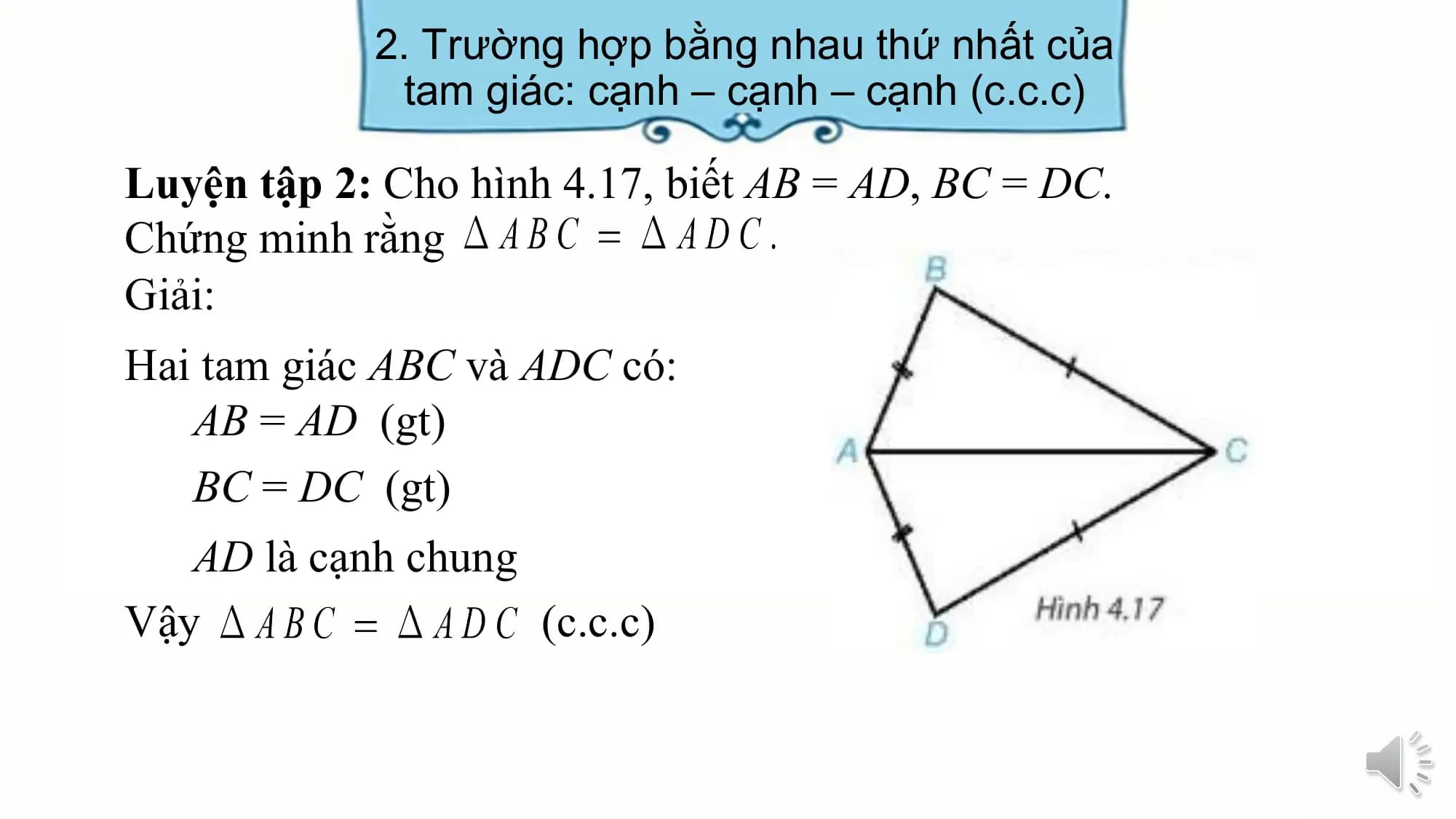 2. Trường hợp bằng nhau thứ nhất của
 tam giác: cạnh – cạnh – cạnh (c.c.c)

Luyện tập 2: Cho hình 4.17, biết AB = AD, BC = DC.
Chứng minh rằng
Giải:
Hai tam giác ABC và ADC có:
 AB = AD (gt)
 BC = DC (gt)
 AD là cạnh chung
Vậy (c.c.c)