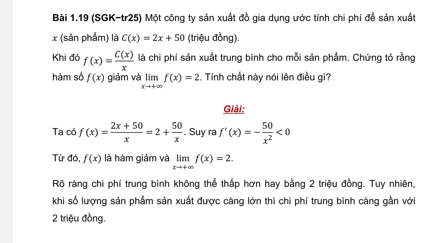 Bài 1.19 (SGK−tr25) Một công ty sản xuất đồ gia dụng ước tính chi phí để sản xuất

𝑥 (sản phẩm) là 𝐶(𝑥) = 2𝑥 + 50 (triệu đồng).

Khi đó 𝑓 𝑥 = 𝐶(𝑥) là chi phí sản xuất trung bình cho mỗi sản phẩm. Chứng tỏ rằng
 𝑥
hàm số 𝑓(𝑥) giảm và lim 𝑓(𝑥) = 2. Tính chất này nói lên điều gì?
 𝑥→+∞

 Giải:
 2𝑥 + 50 50 50
Ta có 𝑓 𝑥 = = 2 + . Suy ra 𝑓′ 𝑥 = − 2 < 0
 𝑥 𝑥 𝑥
Từ đó, 𝑓(𝑥) là hàm giảm và lim 𝑓(𝑥) = 2.
 𝑥→+∞

Rõ ràng chi phí trung bình không thể thấp hơn hay bằng 2 triệu đồng. Tuy nhiên,
khi số lượng sản phẩm sản xuất được càng lớn thì chi phí trung bình càng gần với
2 triệu đồng.