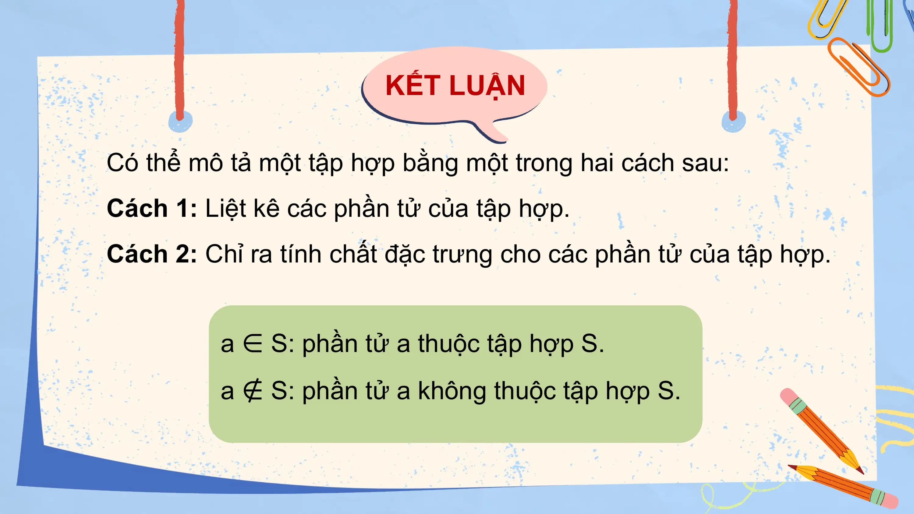 KẾT LUẬN

Có thể mô tả một tập hợp bằng một trong hai cách sau:
Cách 1: Liệt kê các phần tử của tập hợp.
Cách 2: Chỉ ra tính chất đặc trưng cho các phần tử của tập hợp.

 a ∈ S: phần tử a thuộc tập hợp S.
 a ∉ S: phần tử a không thuộc tập hợp S.