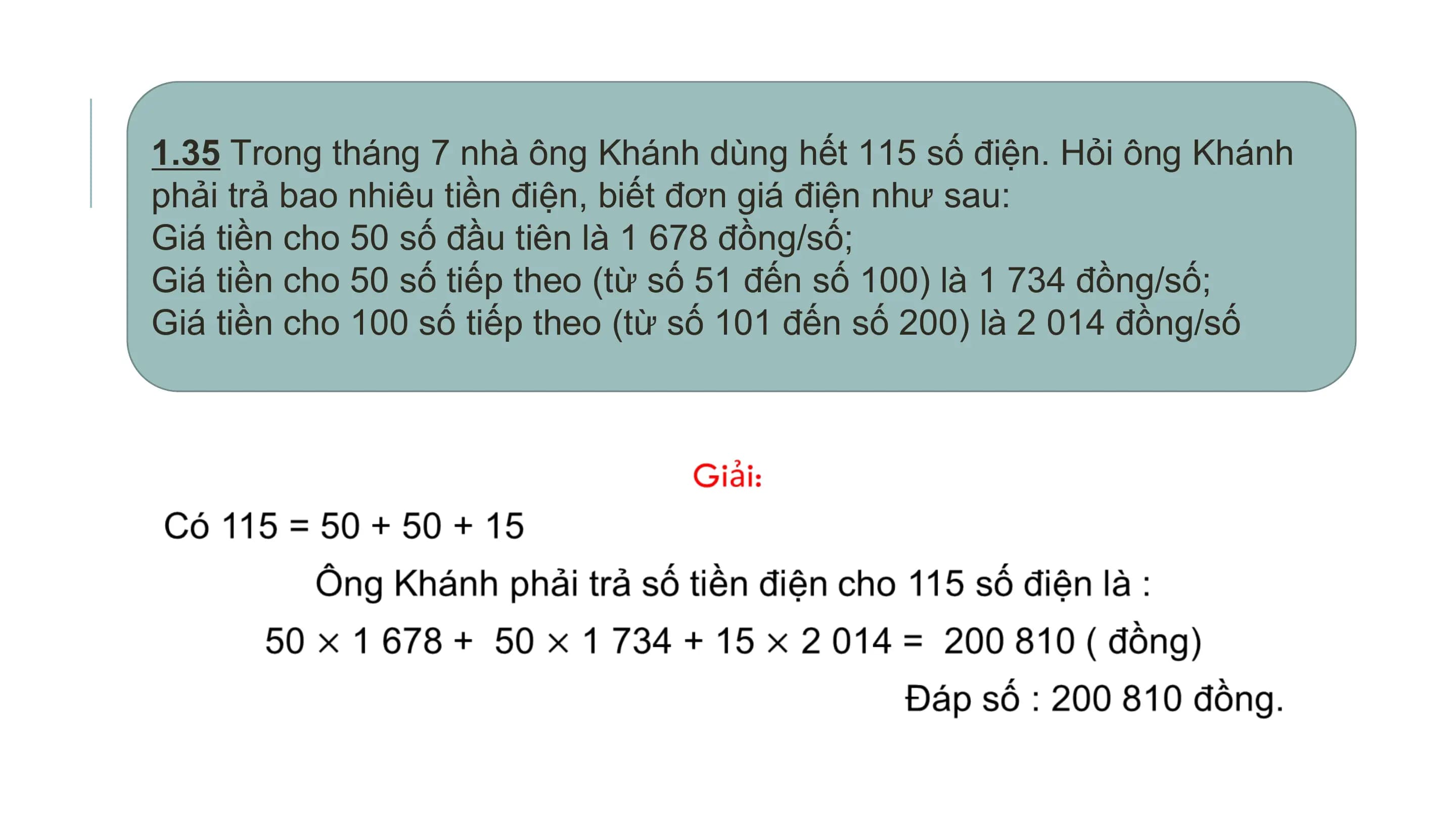 1.35 Trong tháng 7 nhà ông Khánh dùng hết 115 số điện. Hỏi ông Khánh
phải trả bao nhiêu tiền điện, biết đơn giá điện như sau:
Giá tiền cho 50 số đầu tiên là 1 678 đồng/số;
Giá tiền cho 50 số tiếp theo (từ số 51 đến số 100) là 1 734 đồng/số;
Giá tiền cho 100 số tiếp theo (từ số 101 đến số 200) là 2 014 đồng/số