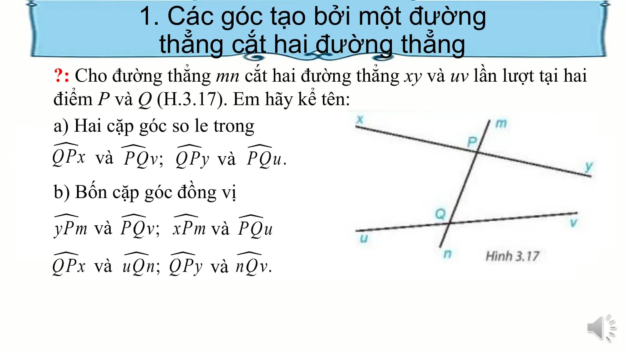 1. Các góc tạo bởi một đường
 thẳng cắt hai đường thẳng
?: Cho đường thẳng mn cắt hai đường thẳng xy và uv lần lượt tại hai
điểm P và Q (H.3.17). Em hãy kể tên:
a) Hai cặp góc so le trong
 và và
b) Bốn cặp góc đồng vị
 và và
 và và