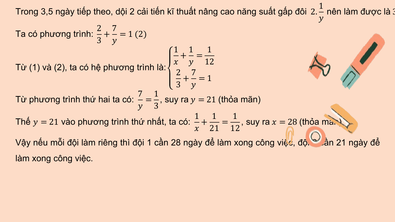 1
Trong 3,5 ngày tiếp theo, dội 2 cải tiến kĩ thuất nâng cao năng suất gấp đôi 2. nên làm được là 3
 ?
 2 7
Ta có phương trình: + = 1 (2)
 3 ?
 1 1 1
 + =
 ? ? 12
Từ (1) và (2), ta có hệ phương trình là:
 2 7
 + =1
 3 ?
 7 1
Từ phương trình thứ hai ta có: = , suy ra ? = 21 (thỏa mãn)
 ? 3
 1 1 1
Thế ? = 21 vào phương trình thứ nhất, ta có: + = , suy ra ? = 28 (thỏa mãn)
 ? 21 12
Vậy nếu mỗi đội làm riêng thì đội 1 cần 28 ngày để làm xong công việc, đội 2 cần 21 ngày để
làm xong công việc.